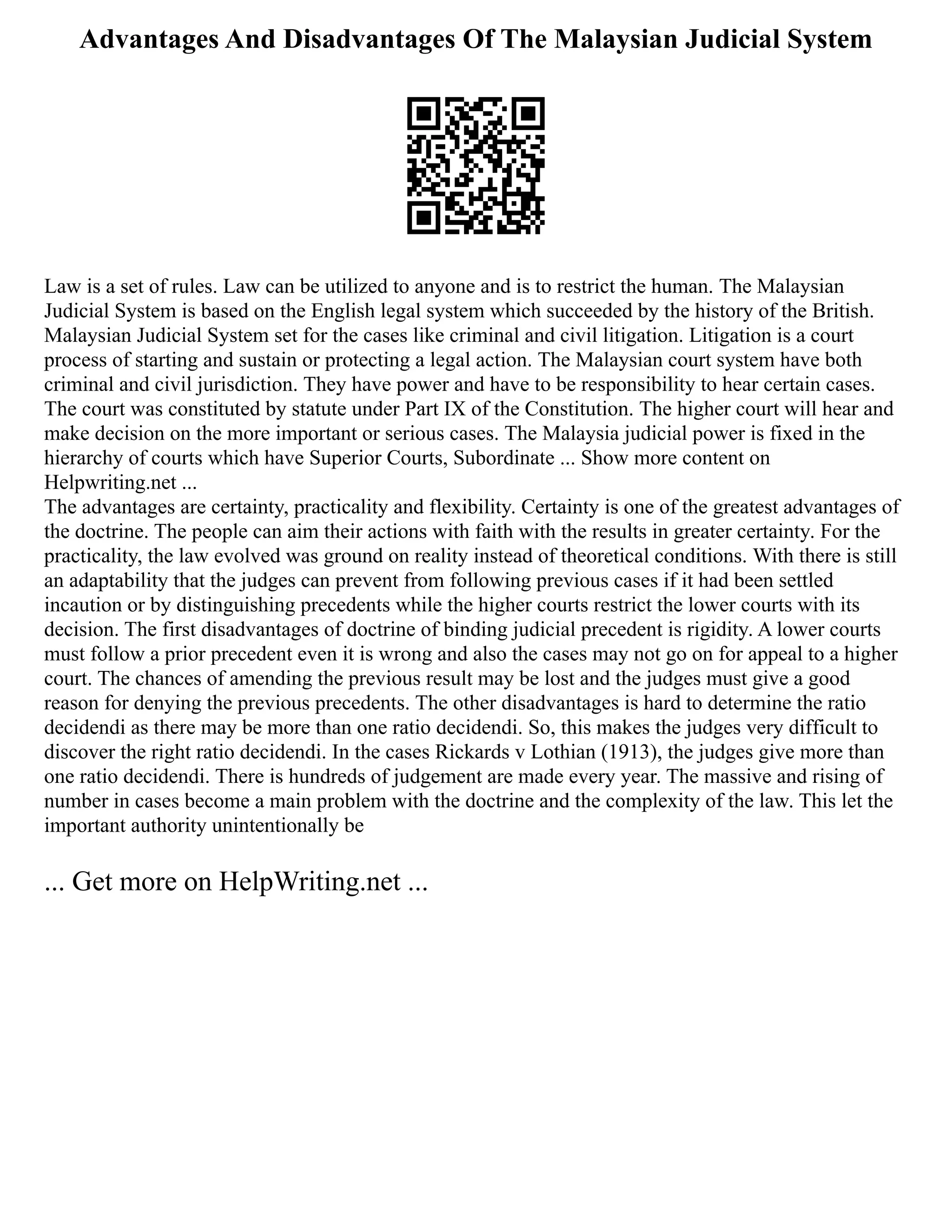 Advantages And Disadvantages Of The Malaysian Judicial System
Law is a set of rules. Law can be utilized to anyone and is to restrict the human. The Malaysian
Judicial System is based on the English legal system which succeeded by the history of the British.
Malaysian Judicial System set for the cases like criminal and civil litigation. Litigation is a court
process of starting and sustain or protecting a legal action. The Malaysian court system have both
criminal and civil jurisdiction. They have power and have to be responsibility to hear certain cases.
The court was constituted by statute under Part IX of the Constitution. The higher court will hear and
make decision on the more important or serious cases. The Malaysia judicial power is fixed in the
hierarchy of courts which have Superior Courts, Subordinate ... Show more content on
Helpwriting.net ...
The advantages are certainty, practicality and flexibility. Certainty is one of the greatest advantages of
the doctrine. The people can aim their actions with faith with the results in greater certainty. For the
practicality, the law evolved was ground on reality instead of theoretical conditions. With there is still
an adaptability that the judges can prevent from following previous cases if it had been settled
incaution or by distinguishing precedents while the higher courts restrict the lower courts with its
decision. The first disadvantages of doctrine of binding judicial precedent is rigidity. A lower courts
must follow a prior precedent even it is wrong and also the cases may not go on for appeal to a higher
court. The chances of amending the previous result may be lost and the judges must give a good
reason for denying the previous precedents. The other disadvantages is hard to determine the ratio
decidendi as there may be more than one ratio decidendi. So, this makes the judges very difficult to
discover the right ratio decidendi. In the cases Rickards v Lothian (1913), the judges give more than
one ratio decidendi. There is hundreds of judgement are made every year. The massive and rising of
number in cases become a main problem with the doctrine and the complexity of the law. This let the
important authority unintentionally be
... Get more on HelpWriting.net ...
 