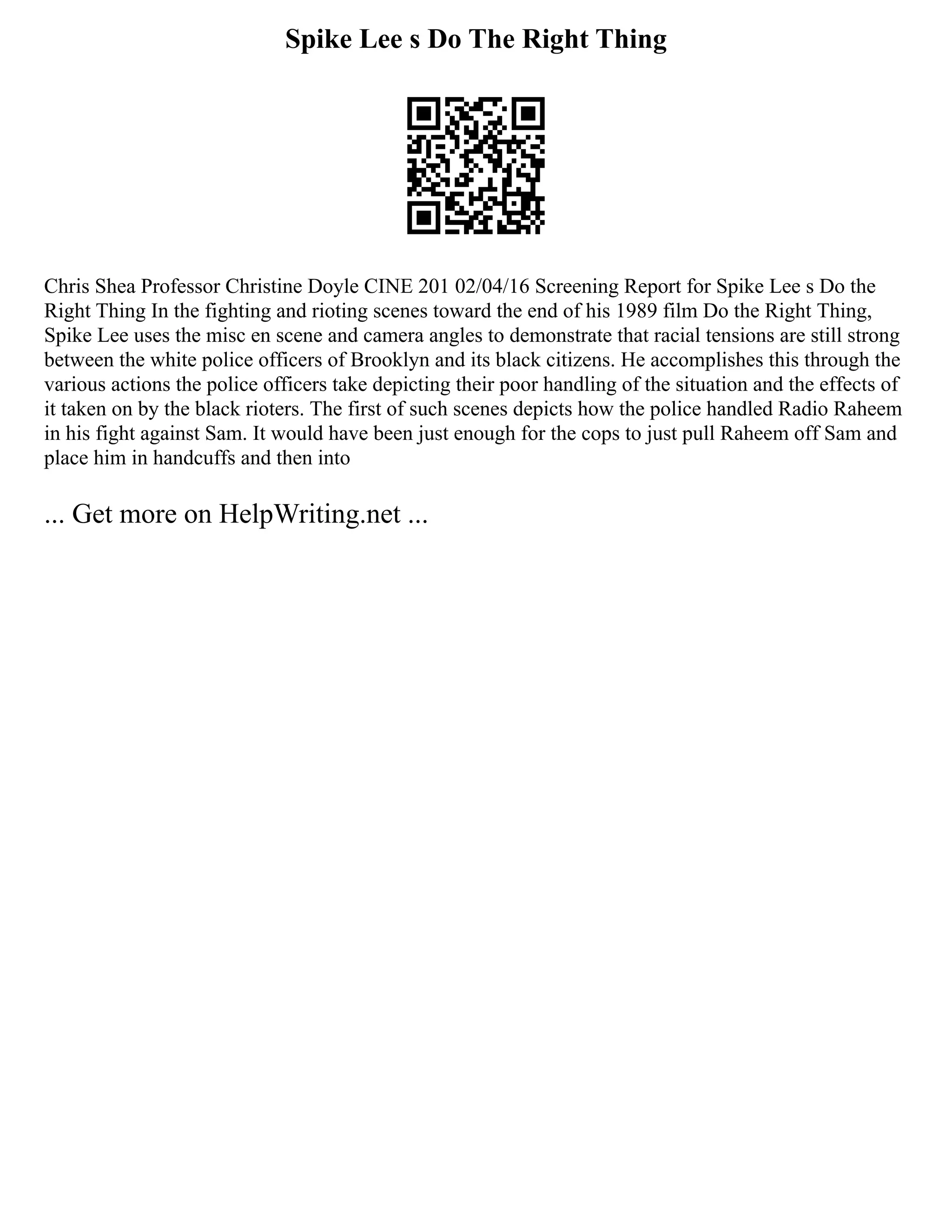 Spike Lee s Do The Right Thing
Chris Shea Professor Christine Doyle CINE 201 02/04/16 Screening Report for Spike Lee s Do the
Right Thing In the fighting and rioting scenes toward the end of his 1989 film Do the Right Thing,
Spike Lee uses the misc en scene and camera angles to demonstrate that racial tensions are still strong
between the white police officers of Brooklyn and its black citizens. He accomplishes this through the
various actions the police officers take depicting their poor handling of the situation and the effects of
it taken on by the black rioters. The first of such scenes depicts how the police handled Radio Raheem
in his fight against Sam. It would have been just enough for the cops to just pull Raheem off Sam and
place him in handcuffs and then into
... Get more on HelpWriting.net ...
 
