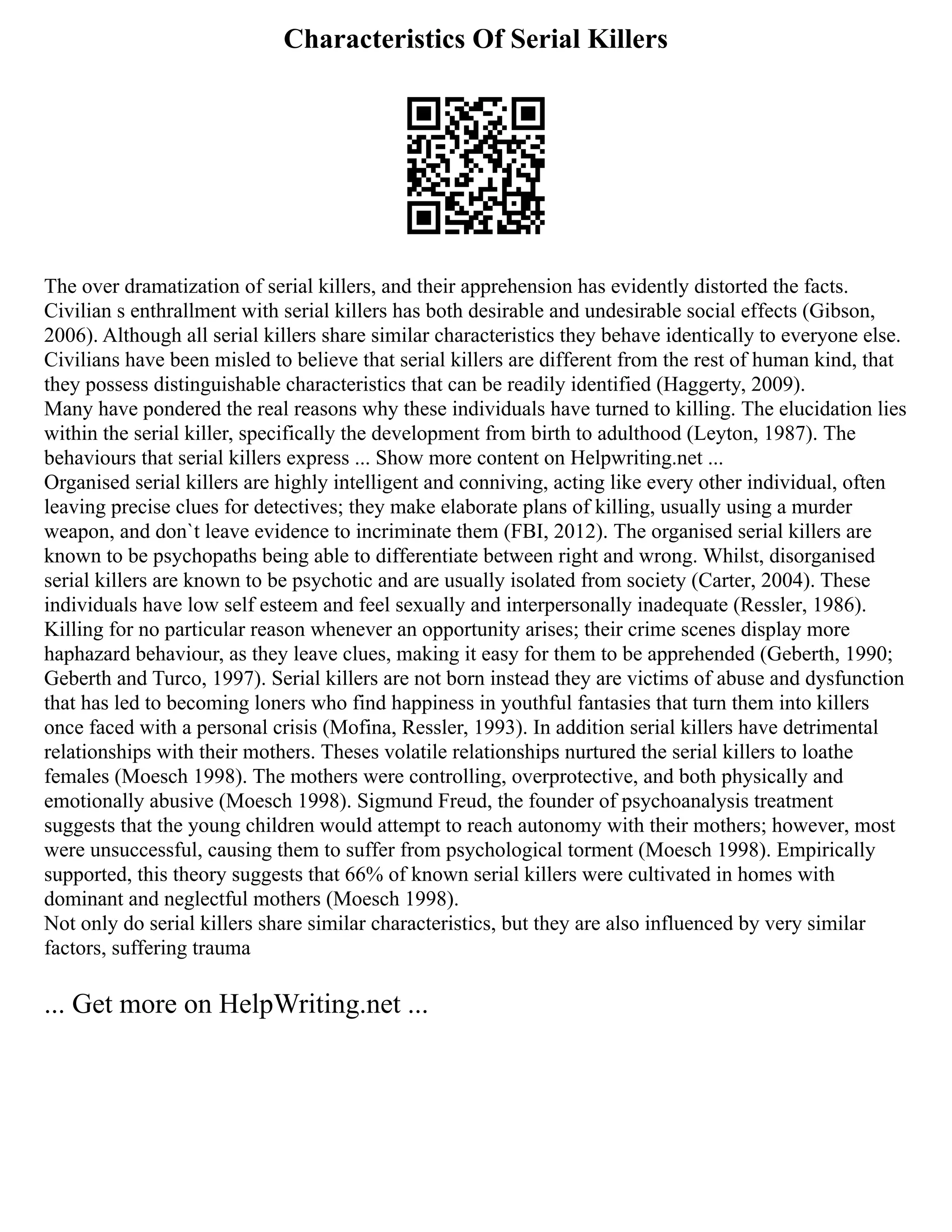 Characteristics Of Serial Killers
The over dramatization of serial killers, and their apprehension has evidently distorted the facts.
Civilian s enthrallment with serial killers has both desirable and undesirable social effects (Gibson,
2006). Although all serial killers share similar characteristics they behave identically to everyone else.
Civilians have been misled to believe that serial killers are different from the rest of human kind, that
they possess distinguishable characteristics that can be readily identified (Haggerty, 2009).
Many have pondered the real reasons why these individuals have turned to killing. The elucidation lies
within the serial killer, specifically the development from birth to adulthood (Leyton, 1987). The
behaviours that serial killers express ... Show more content on Helpwriting.net ...
Organised serial killers are highly intelligent and conniving, acting like every other individual, often
leaving precise clues for detectives; they make elaborate plans of killing, usually using a murder
weapon, and don`t leave evidence to incriminate them (FBI, 2012). The organised serial killers are
known to be psychopaths being able to differentiate between right and wrong. Whilst, disorganised
serial killers are known to be psychotic and are usually isolated from society (Carter, 2004). These
individuals have low self esteem and feel sexually and interpersonally inadequate (Ressler, 1986).
Killing for no particular reason whenever an opportunity arises; their crime scenes display more
haphazard behaviour, as they leave clues, making it easy for them to be apprehended (Geberth, 1990;
Geberth and Turco, 1997). Serial killers are not born instead they are victims of abuse and dysfunction
that has led to becoming loners who find happiness in youthful fantasies that turn them into killers
once faced with a personal crisis (Mofina, Ressler, 1993). In addition serial killers have detrimental
relationships with their mothers. Theses volatile relationships nurtured the serial killers to loathe
females (Moesch 1998). The mothers were controlling, overprotective, and both physically and
emotionally abusive (Moesch 1998). Sigmund Freud, the founder of psychoanalysis treatment
suggests that the young children would attempt to reach autonomy with their mothers; however, most
were unsuccessful, causing them to suffer from psychological torment (Moesch 1998). Empirically
supported, this theory suggests that 66% of known serial killers were cultivated in homes with
dominant and neglectful mothers (Moesch 1998).
Not only do serial killers share similar characteristics, but they are also influenced by very similar
factors, suffering trauma
... Get more on HelpWriting.net ...
 