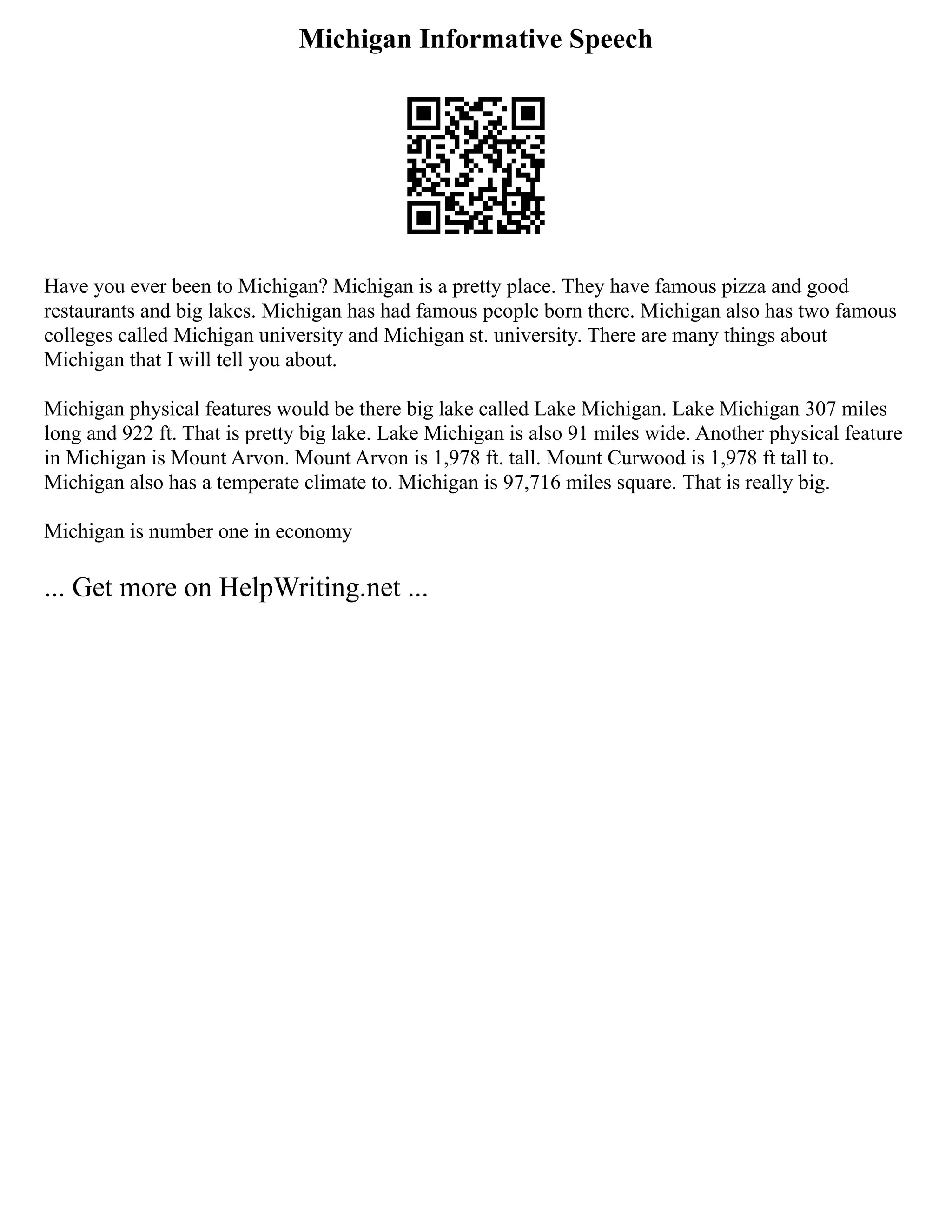 Michigan Informative Speech
Have you ever been to Michigan? Michigan is a pretty place. They have famous pizza and good
restaurants and big lakes. Michigan has had famous people born there. Michigan also has two famous
colleges called Michigan university and Michigan st. university. There are many things about
Michigan that I will tell you about.
Michigan physical features would be there big lake called Lake Michigan. Lake Michigan 307 miles
long and 922 ft. That is pretty big lake. Lake Michigan is also 91 miles wide. Another physical feature
in Michigan is Mount Arvon. Mount Arvon is 1,978 ft. tall. Mount Curwood is 1,978 ft tall to.
Michigan also has a temperate climate to. Michigan is 97,716 miles square. That is really big.
Michigan is number one in economy
... Get more on HelpWriting.net ...
 