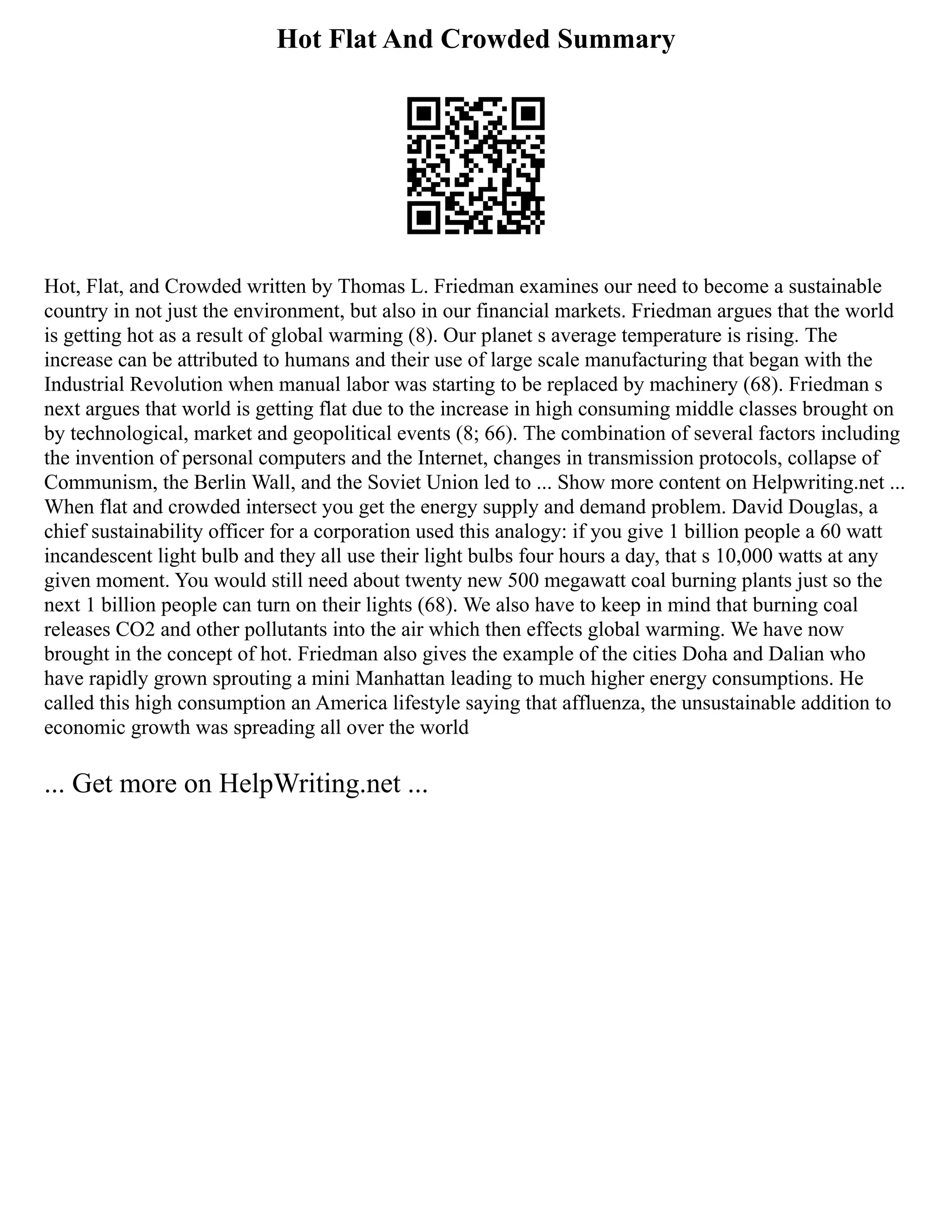 Hot Flat And Crowded Summary
Hot, Flat, and Crowded written by Thomas L. Friedman examines our need to become a sustainable
country in not just the environment, but also in our financial markets. Friedman argues that the world
is getting hot as a result of global warming (8). Our planet s average temperature is rising. The
increase can be attributed to humans and their use of large scale manufacturing that began with the
Industrial Revolution when manual labor was starting to be replaced by machinery (68). Friedman s
next argues that world is getting flat due to the increase in high consuming middle classes brought on
by technological, market and geopolitical events (8; 66). The combination of several factors including
the invention of personal computers and the Internet, changes in transmission protocols, collapse of
Communism, the Berlin Wall, and the Soviet Union led to ... Show more content on Helpwriting.net ...
When flat and crowded intersect you get the energy supply and demand problem. David Douglas, a
chief sustainability officer for a corporation used this analogy: if you give 1 billion people a 60 watt
incandescent light bulb and they all use their light bulbs four hours a day, that s 10,000 watts at any
given moment. You would still need about twenty new 500 megawatt coal burning plants just so the
next 1 billion people can turn on their lights (68). We also have to keep in mind that burning coal
releases CO2 and other pollutants into the air which then effects global warming. We have now
brought in the concept of hot. Friedman also gives the example of the cities Doha and Dalian who
have rapidly grown sprouting a mini Manhattan leading to much higher energy consumptions. He
called this high consumption an America lifestyle saying that affluenza, the unsustainable addition to
economic growth was spreading all over the world
... Get more on HelpWriting.net ...
 