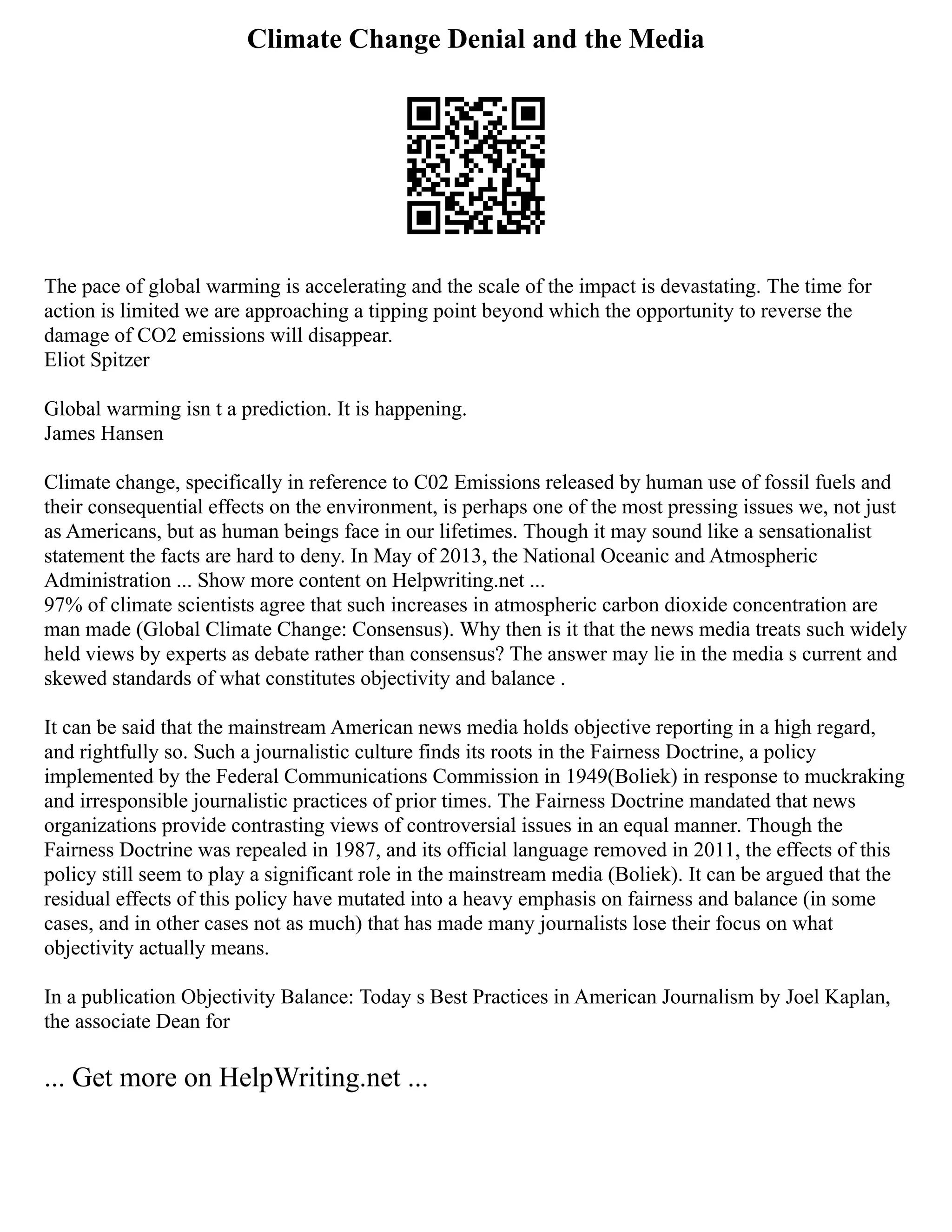 Climate Change Denial and the Media
The pace of global warming is accelerating and the scale of the impact is devastating. The time for
action is limited we are approaching a tipping point beyond which the opportunity to reverse the
damage of CO2 emissions will disappear.
Eliot Spitzer
Global warming isn t a prediction. It is happening.
James Hansen
Climate change, specifically in reference to C02 Emissions released by human use of fossil fuels and
their consequential effects on the environment, is perhaps one of the most pressing issues we, not just
as Americans, but as human beings face in our lifetimes. Though it may sound like a sensationalist
statement the facts are hard to deny. In May of 2013, the National Oceanic and Atmospheric
Administration ... Show more content on Helpwriting.net ...
97% of climate scientists agree that such increases in atmospheric carbon dioxide concentration are
man made (Global Climate Change: Consensus). Why then is it that the news media treats such widely
held views by experts as debate rather than consensus? The answer may lie in the media s current and
skewed standards of what constitutes objectivity and balance .
It can be said that the mainstream American news media holds objective reporting in a high regard,
and rightfully so. Such a journalistic culture finds its roots in the Fairness Doctrine, a policy
implemented by the Federal Communications Commission in 1949(Boliek) in response to muckraking
and irresponsible journalistic practices of prior times. The Fairness Doctrine mandated that news
organizations provide contrasting views of controversial issues in an equal manner. Though the
Fairness Doctrine was repealed in 1987, and its official language removed in 2011, the effects of this
policy still seem to play a significant role in the mainstream media (Boliek). It can be argued that the
residual effects of this policy have mutated into a heavy emphasis on fairness and balance (in some
cases, and in other cases not as much) that has made many journalists lose their focus on what
objectivity actually means.
In a publication Objectivity Balance: Today s Best Practices in American Journalism by Joel Kaplan,
the associate Dean for
... Get more on HelpWriting.net ...
 