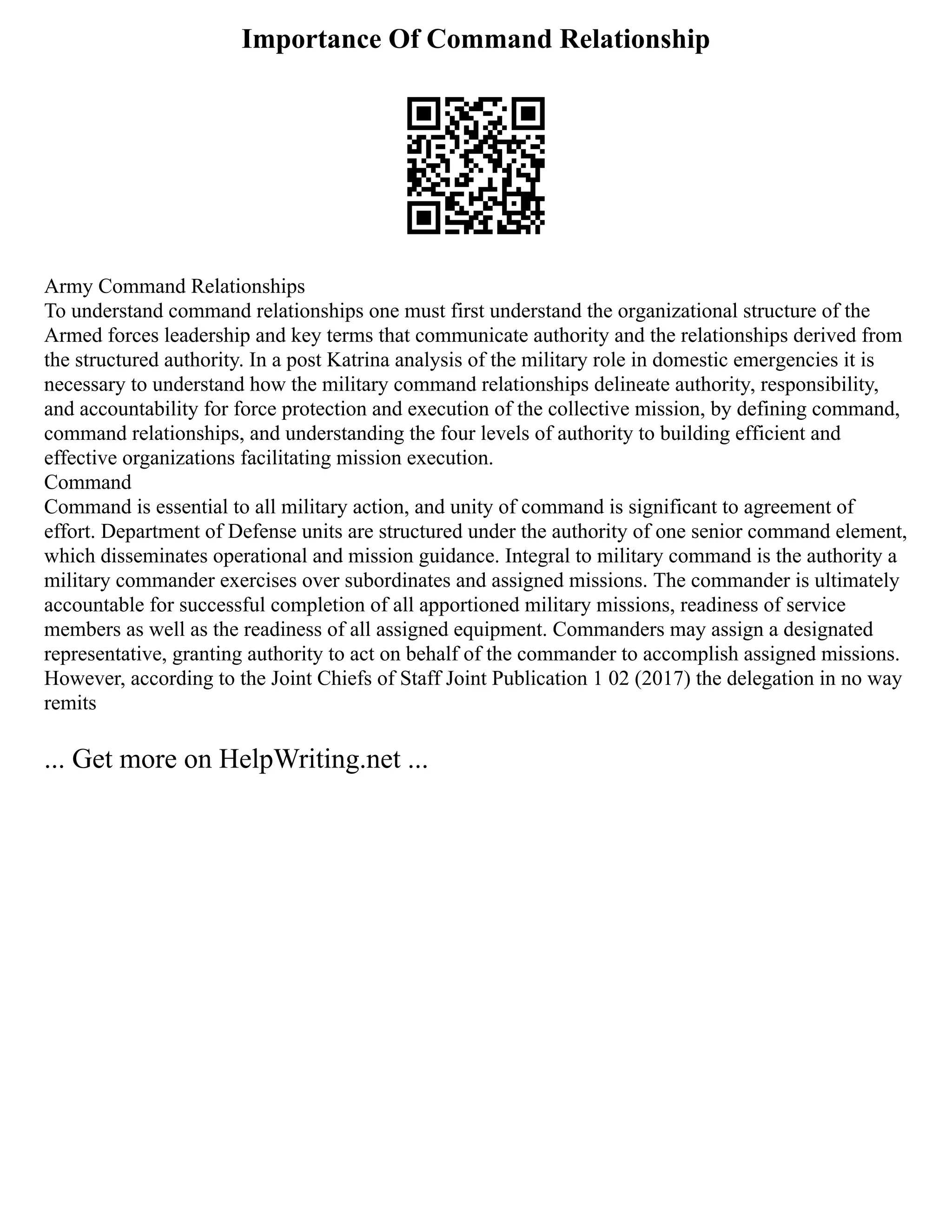 Importance Of Command Relationship
Army Command Relationships
To understand command relationships one must first understand the organizational structure of the
Armed forces leadership and key terms that communicate authority and the relationships derived from
the structured authority. In a post Katrina analysis of the military role in domestic emergencies it is
necessary to understand how the military command relationships delineate authority, responsibility,
and accountability for force protection and execution of the collective mission, by defining command,
command relationships, and understanding the four levels of authority to building efficient and
effective organizations facilitating mission execution.
Command
Command is essential to all military action, and unity of command is significant to agreement of
effort. Department of Defense units are structured under the authority of one senior command element,
which disseminates operational and mission guidance. Integral to military command is the authority a
military commander exercises over subordinates and assigned missions. The commander is ultimately
accountable for successful completion of all apportioned military missions, readiness of service
members as well as the readiness of all assigned equipment. Commanders may assign a designated
representative, granting authority to act on behalf of the commander to accomplish assigned missions.
However, according to the Joint Chiefs of Staff Joint Publication 1 02 (2017) the delegation in no way
remits
... Get more on HelpWriting.net ...
 