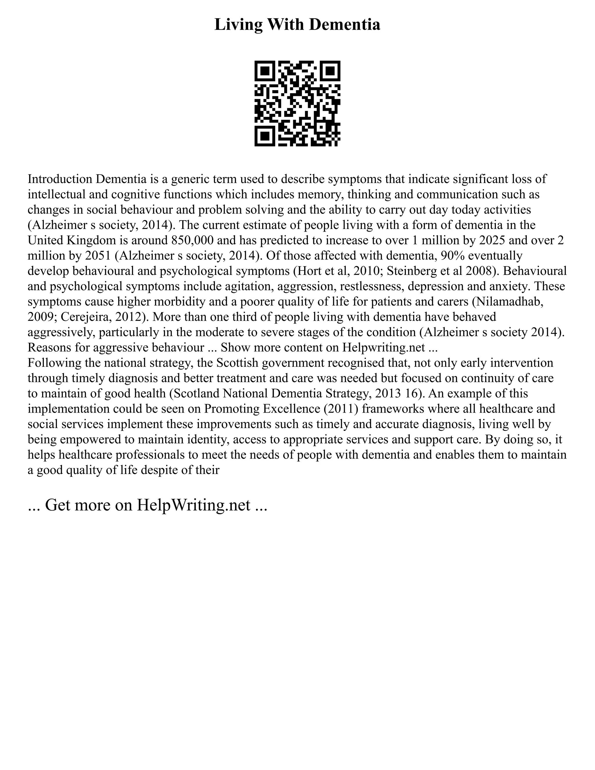 Living With Dementia
Introduction Dementia is a generic term used to describe symptoms that indicate significant loss of
intellectual and cognitive functions which includes memory, thinking and communication such as
changes in social behaviour and problem solving and the ability to carry out day today activities
(Alzheimer s society, 2014). The current estimate of people living with a form of dementia in the
United Kingdom is around 850,000 and has predicted to increase to over 1 million by 2025 and over 2
million by 2051 (Alzheimer s society, 2014). Of those affected with dementia, 90% eventually
develop behavioural and psychological symptoms (Hort et al, 2010; Steinberg et al 2008). Behavioural
and psychological symptoms include agitation, aggression, restlessness, depression and anxiety. These
symptoms cause higher morbidity and a poorer quality of life for patients and carers (Nilamadhab,
2009; Cerejeira, 2012). More than one third of people living with dementia have behaved
aggressively, particularly in the moderate to severe stages of the condition (Alzheimer s society 2014).
Reasons for aggressive behaviour ... Show more content on Helpwriting.net ...
Following the national strategy, the Scottish government recognised that, not only early intervention
through timely diagnosis and better treatment and care was needed but focused on continuity of care
to maintain of good health (Scotland National Dementia Strategy, 2013 16). An example of this
implementation could be seen on Promoting Excellence (2011) frameworks where all healthcare and
social services implement these improvements such as timely and accurate diagnosis, living well by
being empowered to maintain identity, access to appropriate services and support care. By doing so, it
helps healthcare professionals to meet the needs of people with dementia and enables them to maintain
a good quality of life despite of their
... Get more on HelpWriting.net ...
 