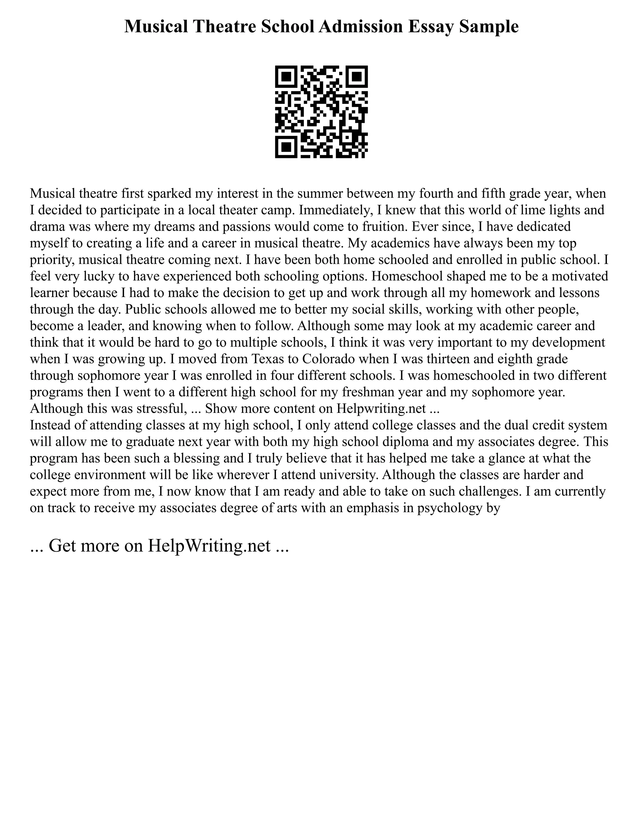 Musical Theatre School Admission Essay Sample
Musical theatre first sparked my interest in the summer between my fourth and fifth grade year, when
I decided to participate in a local theater camp. Immediately, I knew that this world of lime lights and
drama was where my dreams and passions would come to fruition. Ever since, I have dedicated
myself to creating a life and a career in musical theatre. My academics have always been my top
priority, musical theatre coming next. I have been both home schooled and enrolled in public school. I
feel very lucky to have experienced both schooling options. Homeschool shaped me to be a motivated
learner because I had to make the decision to get up and work through all my homework and lessons
through the day. Public schools allowed me to better my social skills, working with other people,
become a leader, and knowing when to follow. Although some may look at my academic career and
think that it would be hard to go to multiple schools, I think it was very important to my development
when I was growing up. I moved from Texas to Colorado when I was thirteen and eighth grade
through sophomore year I was enrolled in four different schools. I was homeschooled in two different
programs then I went to a different high school for my freshman year and my sophomore year.
Although this was stressful, ... Show more content on Helpwriting.net ...
Instead of attending classes at my high school, I only attend college classes and the dual credit system
will allow me to graduate next year with both my high school diploma and my associates degree. This
program has been such a blessing and I truly believe that it has helped me take a glance at what the
college environment will be like wherever I attend university. Although the classes are harder and
expect more from me, I now know that I am ready and able to take on such challenges. I am currently
on track to receive my associates degree of arts with an emphasis in psychology by
... Get more on HelpWriting.net ...
 