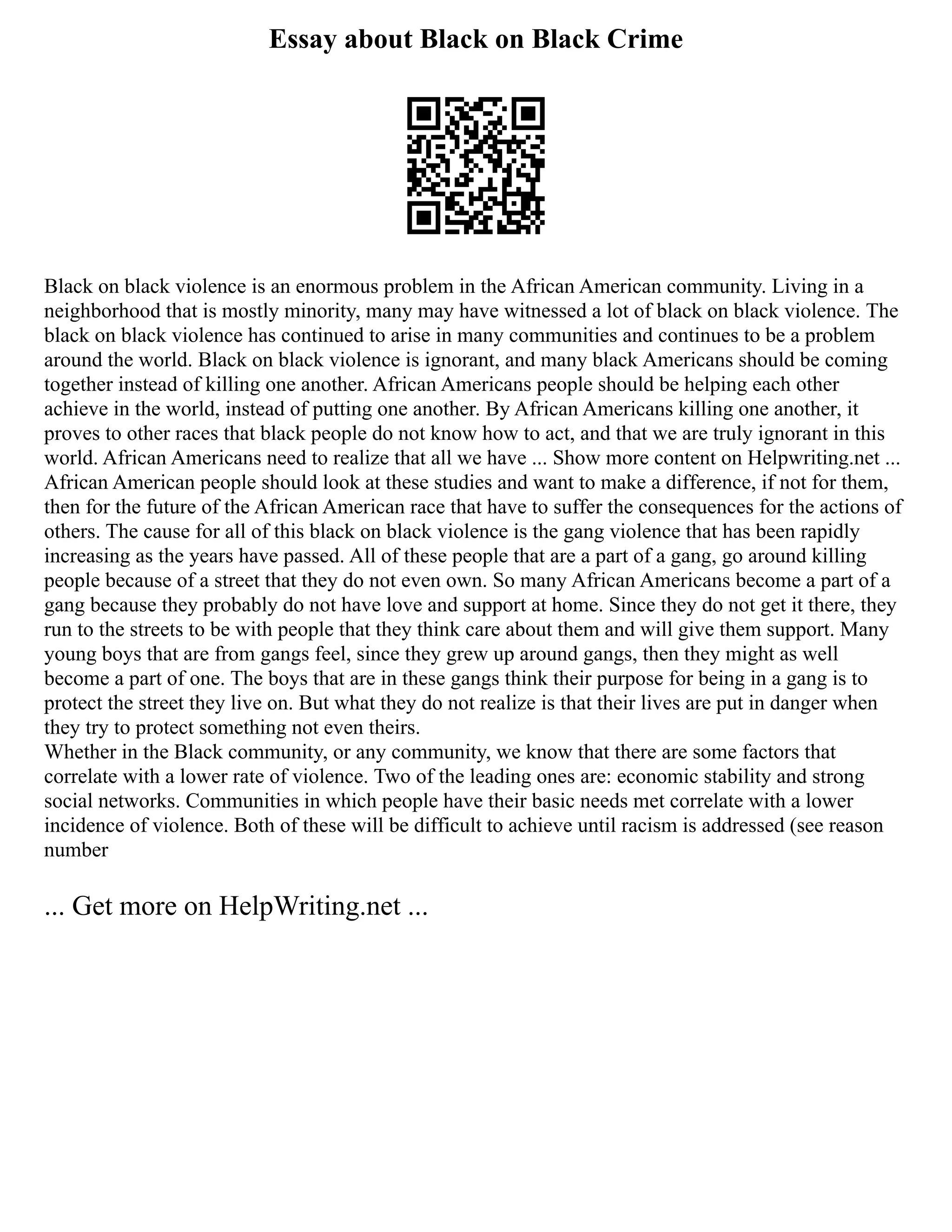 Essay about Black on Black Crime
Black on black violence is an enormous problem in the African American community. Living in a
neighborhood that is mostly minority, many may have witnessed a lot of black on black violence. The
black on black violence has continued to arise in many communities and continues to be a problem
around the world. Black on black violence is ignorant, and many black Americans should be coming
together instead of killing one another. African Americans people should be helping each other
achieve in the world, instead of putting one another. By African Americans killing one another, it
proves to other races that black people do not know how to act, and that we are truly ignorant in this
world. African Americans need to realize that all we have ... Show more content on Helpwriting.net ...
African American people should look at these studies and want to make a difference, if not for them,
then for the future of the African American race that have to suffer the consequences for the actions of
others. The cause for all of this black on black violence is the gang violence that has been rapidly
increasing as the years have passed. All of these people that are a part of a gang, go around killing
people because of a street that they do not even own. So many African Americans become a part of a
gang because they probably do not have love and support at home. Since they do not get it there, they
run to the streets to be with people that they think care about them and will give them support. Many
young boys that are from gangs feel, since they grew up around gangs, then they might as well
become a part of one. The boys that are in these gangs think their purpose for being in a gang is to
protect the street they live on. But what they do not realize is that their lives are put in danger when
they try to protect something not even theirs.
Whether in the Black community, or any community, we know that there are some factors that
correlate with a lower rate of violence. Two of the leading ones are: economic stability and strong
social networks. Communities in which people have their basic needs met correlate with a lower
incidence of violence. Both of these will be difficult to achieve until racism is addressed (see reason
number
... Get more on HelpWriting.net ...
 