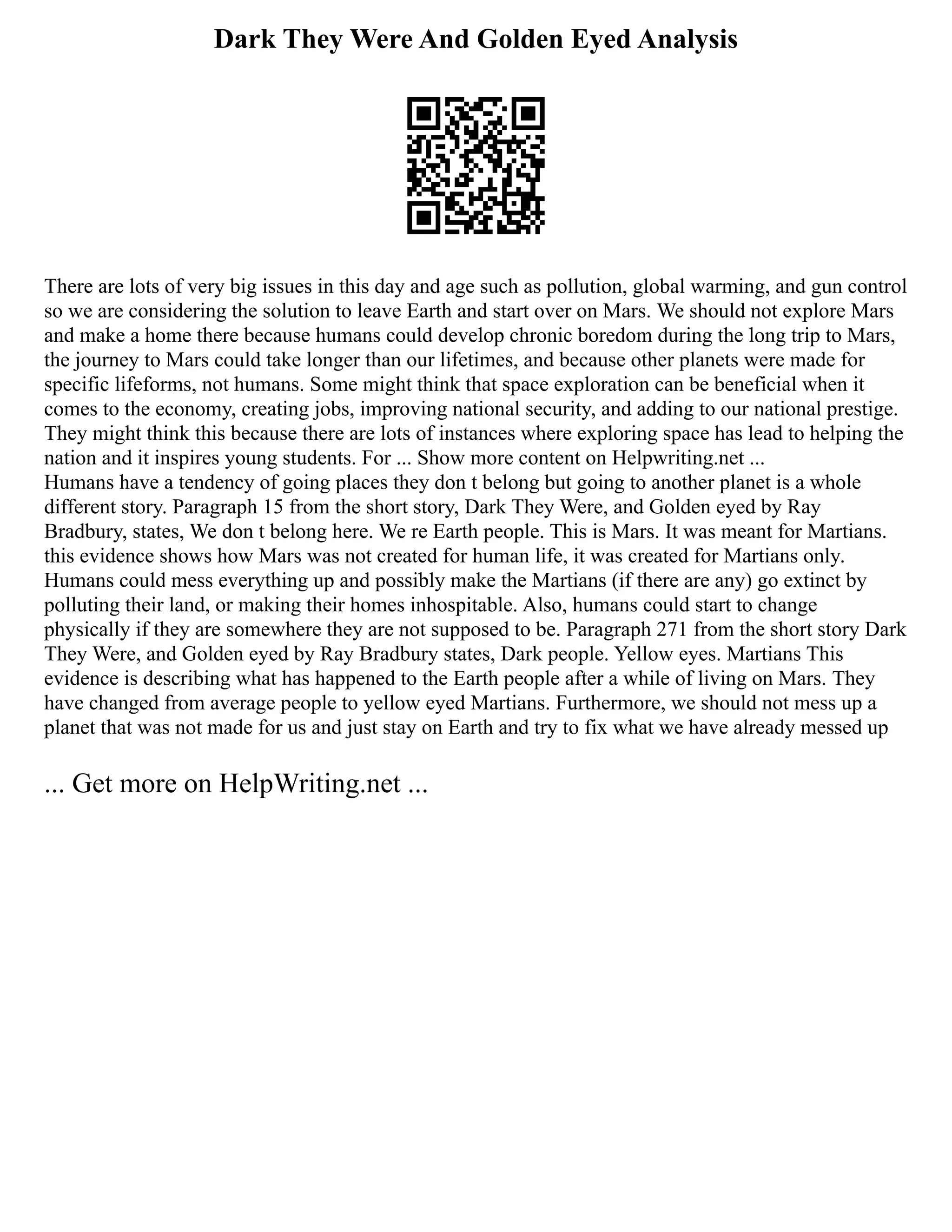 Dark They Were And Golden Eyed Analysis
There are lots of very big issues in this day and age such as pollution, global warming, and gun control
so we are considering the solution to leave Earth and start over on Mars. We should not explore Mars
and make a home there because humans could develop chronic boredom during the long trip to Mars,
the journey to Mars could take longer than our lifetimes, and because other planets were made for
specific lifeforms, not humans. Some might think that space exploration can be beneficial when it
comes to the economy, creating jobs, improving national security, and adding to our national prestige.
They might think this because there are lots of instances where exploring space has lead to helping the
nation and it inspires young students. For ... Show more content on Helpwriting.net ...
Humans have a tendency of going places they don t belong but going to another planet is a whole
different story. Paragraph 15 from the short story, Dark They Were, and Golden eyed by Ray
Bradbury, states, We don t belong here. We re Earth people. This is Mars. It was meant for Martians.
this evidence shows how Mars was not created for human life, it was created for Martians only.
Humans could mess everything up and possibly make the Martians (if there are any) go extinct by
polluting their land, or making their homes inhospitable. Also, humans could start to change
physically if they are somewhere they are not supposed to be. Paragraph 271 from the short story Dark
They Were, and Golden eyed by Ray Bradbury states, Dark people. Yellow eyes. Martians This
evidence is describing what has happened to the Earth people after a while of living on Mars. They
have changed from average people to yellow eyed Martians. Furthermore, we should not mess up a
planet that was not made for us and just stay on Earth and try to fix what we have already messed up
... Get more on HelpWriting.net ...
 
