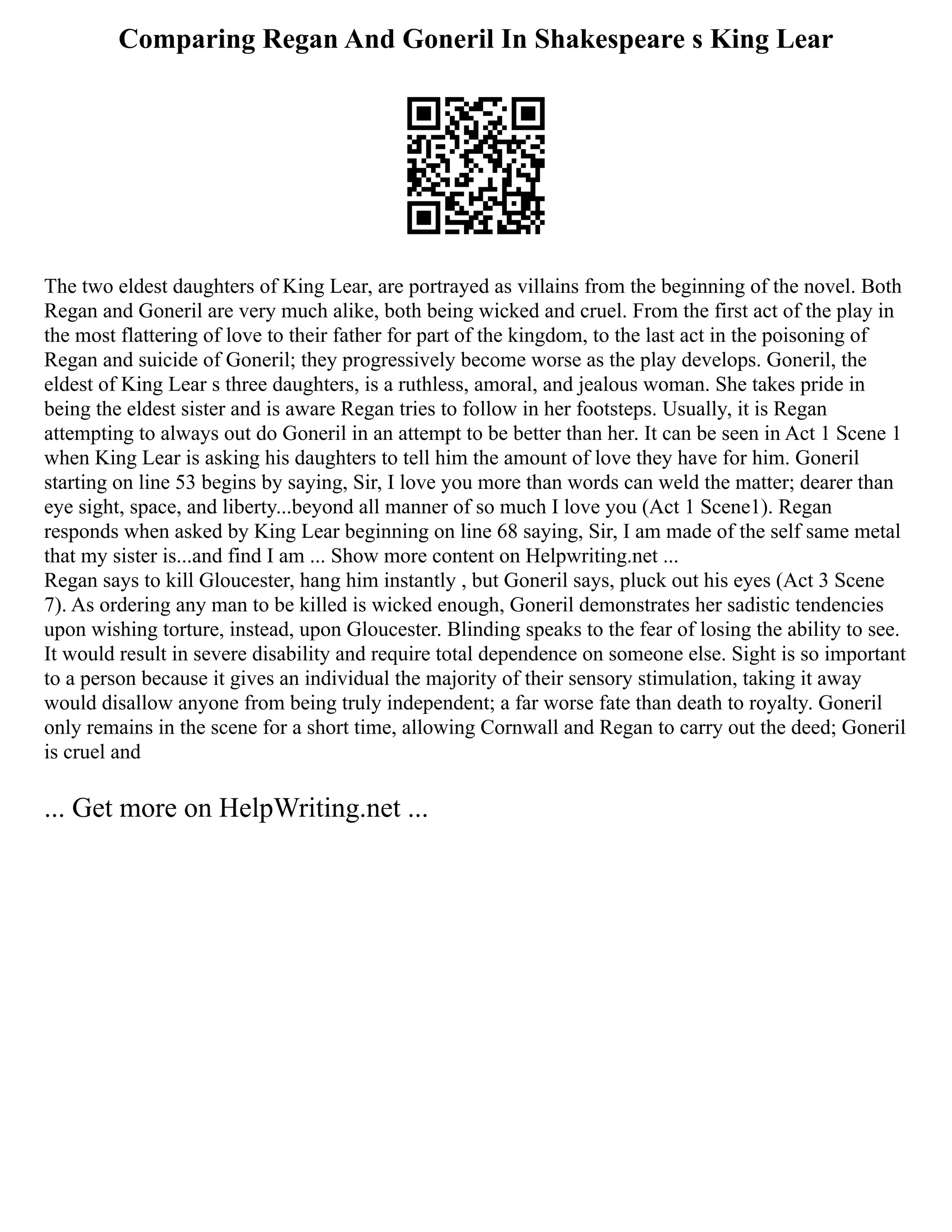 Comparing Regan And Goneril In Shakespeare s King Lear
The two eldest daughters of King Lear, are portrayed as villains from the beginning of the novel. Both
Regan and Goneril are very much alike, both being wicked and cruel. From the first act of the play in
the most flattering of love to their father for part of the kingdom, to the last act in the poisoning of
Regan and suicide of Goneril; they progressively become worse as the play develops. Goneril, the
eldest of King Lear s three daughters, is a ruthless, amoral, and jealous woman. She takes pride in
being the eldest sister and is aware Regan tries to follow in her footsteps. Usually, it is Regan
attempting to always out do Goneril in an attempt to be better than her. It can be seen in Act 1 Scene 1
when King Lear is asking his daughters to tell him the amount of love they have for him. Goneril
starting on line 53 begins by saying, Sir, I love you more than words can weld the matter; dearer than
eye sight, space, and liberty...beyond all manner of so much I love you (Act 1 Scene1). Regan
responds when asked by King Lear beginning on line 68 saying, Sir, I am made of the self same metal
that my sister is...and find I am ... Show more content on Helpwriting.net ...
Regan says to kill Gloucester, hang him instantly , but Goneril says, pluck out his eyes (Act 3 Scene
7). As ordering any man to be killed is wicked enough, Goneril demonstrates her sadistic tendencies
upon wishing torture, instead, upon Gloucester. Blinding speaks to the fear of losing the ability to see.
It would result in severe disability and require total dependence on someone else. Sight is so important
to a person because it gives an individual the majority of their sensory stimulation, taking it away
would disallow anyone from being truly independent; a far worse fate than death to royalty. Goneril
only remains in the scene for a short time, allowing Cornwall and Regan to carry out the deed; Goneril
is cruel and
... Get more on HelpWriting.net ...
 