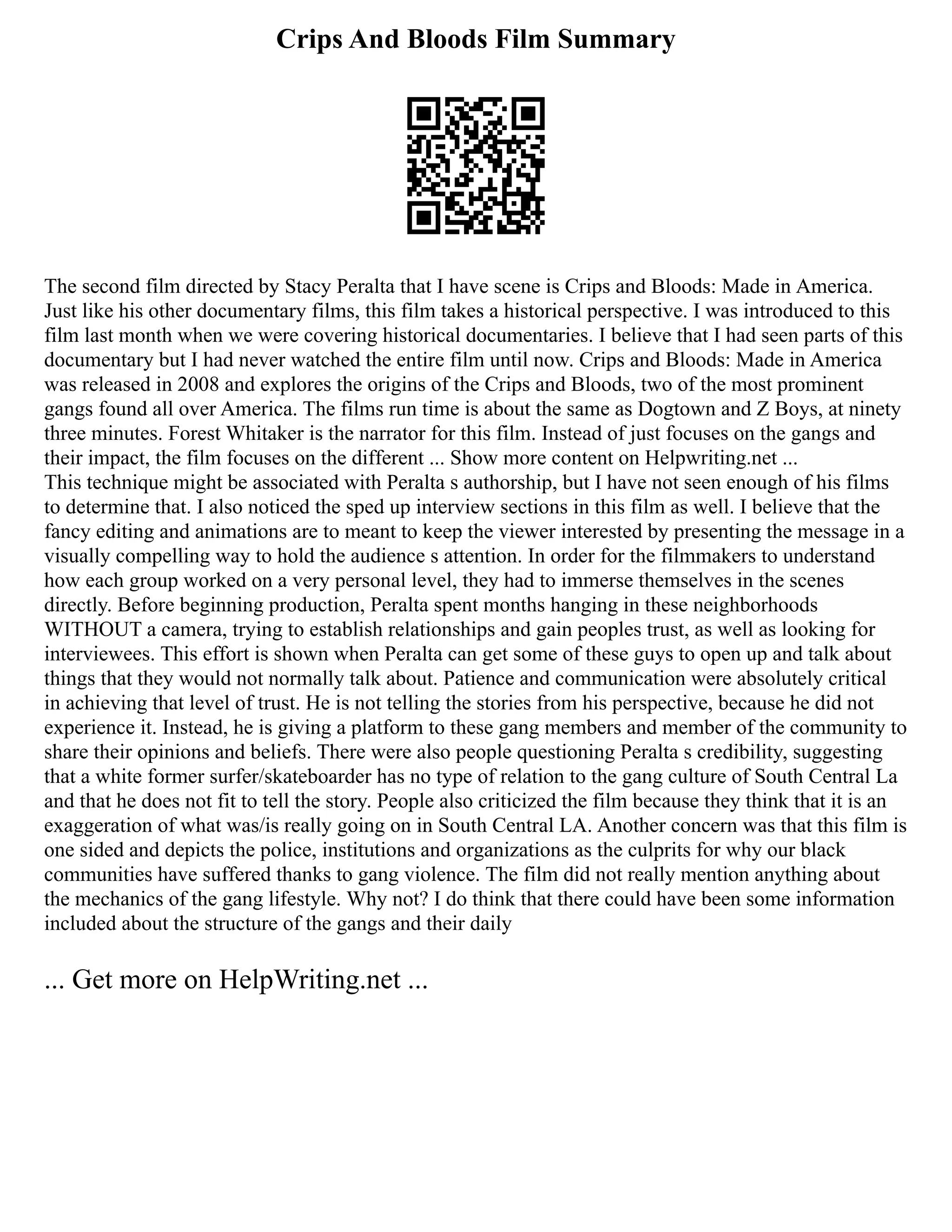 Crips And Bloods Film Summary
The second film directed by Stacy Peralta that I have scene is Crips and Bloods: Made in America.
Just like his other documentary films, this film takes a historical perspective. I was introduced to this
film last month when we were covering historical documentaries. I believe that I had seen parts of this
documentary but I had never watched the entire film until now. Crips and Bloods: Made in America
was released in 2008 and explores the origins of the Crips and Bloods, two of the most prominent
gangs found all over America. The films run time is about the same as Dogtown and Z Boys, at ninety
three minutes. Forest Whitaker is the narrator for this film. Instead of just focuses on the gangs and
their impact, the film focuses on the different ... Show more content on Helpwriting.net ...
This technique might be associated with Peralta s authorship, but I have not seen enough of his films
to determine that. I also noticed the sped up interview sections in this film as well. I believe that the
fancy editing and animations are to meant to keep the viewer interested by presenting the message in a
visually compelling way to hold the audience s attention. In order for the filmmakers to understand
how each group worked on a very personal level, they had to immerse themselves in the scenes
directly. Before beginning production, Peralta spent months hanging in these neighborhoods
WITHOUT a camera, trying to establish relationships and gain peoples trust, as well as looking for
interviewees. This effort is shown when Peralta can get some of these guys to open up and talk about
things that they would not normally talk about. Patience and communication were absolutely critical
in achieving that level of trust. He is not telling the stories from his perspective, because he did not
experience it. Instead, he is giving a platform to these gang members and member of the community to
share their opinions and beliefs. There were also people questioning Peralta s credibility, suggesting
that a white former surfer/skateboarder has no type of relation to the gang culture of South Central La
and that he does not fit to tell the story. People also criticized the film because they think that it is an
exaggeration of what was/is really going on in South Central LA. Another concern was that this film is
one sided and depicts the police, institutions and organizations as the culprits for why our black
communities have suffered thanks to gang violence. The film did not really mention anything about
the mechanics of the gang lifestyle. Why not? I do think that there could have been some information
included about the structure of the gangs and their daily
... Get more on HelpWriting.net ...
 