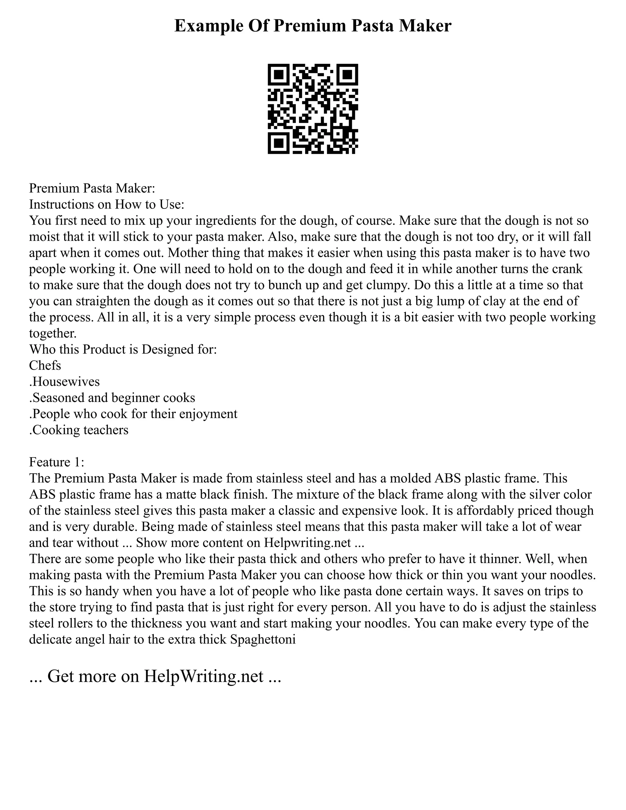 Example Of Premium Pasta Maker
Premium Pasta Maker:
Instructions on How to Use:
You first need to mix up your ingredients for the dough, of course. Make sure that the dough is not so
moist that it will stick to your pasta maker. Also, make sure that the dough is not too dry, or it will fall
apart when it comes out. Mother thing that makes it easier when using this pasta maker is to have two
people working it. One will need to hold on to the dough and feed it in while another turns the crank
to make sure that the dough does not try to bunch up and get clumpy. Do this a little at a time so that
you can straighten the dough as it comes out so that there is not just a big lump of clay at the end of
the process. All in all, it is a very simple process even though it is a bit easier with two people working
together.
Who this Product is Designed for:
Chefs
.Housewives
.Seasoned and beginner cooks
.People who cook for their enjoyment
.Cooking teachers
Feature 1:
The Premium Pasta Maker is made from stainless steel and has a molded ABS plastic frame. This
ABS plastic frame has a matte black finish. The mixture of the black frame along with the silver color
of the stainless steel gives this pasta maker a classic and expensive look. It is affordably priced though
and is very durable. Being made of stainless steel means that this pasta maker will take a lot of wear
and tear without ... Show more content on Helpwriting.net ...
There are some people who like their pasta thick and others who prefer to have it thinner. Well, when
making pasta with the Premium Pasta Maker you can choose how thick or thin you want your noodles.
This is so handy when you have a lot of people who like pasta done certain ways. It saves on trips to
the store trying to find pasta that is just right for every person. All you have to do is adjust the stainless
steel rollers to the thickness you want and start making your noodles. You can make every type of the
delicate angel hair to the extra thick Spaghettoni
... Get more on HelpWriting.net ...
 