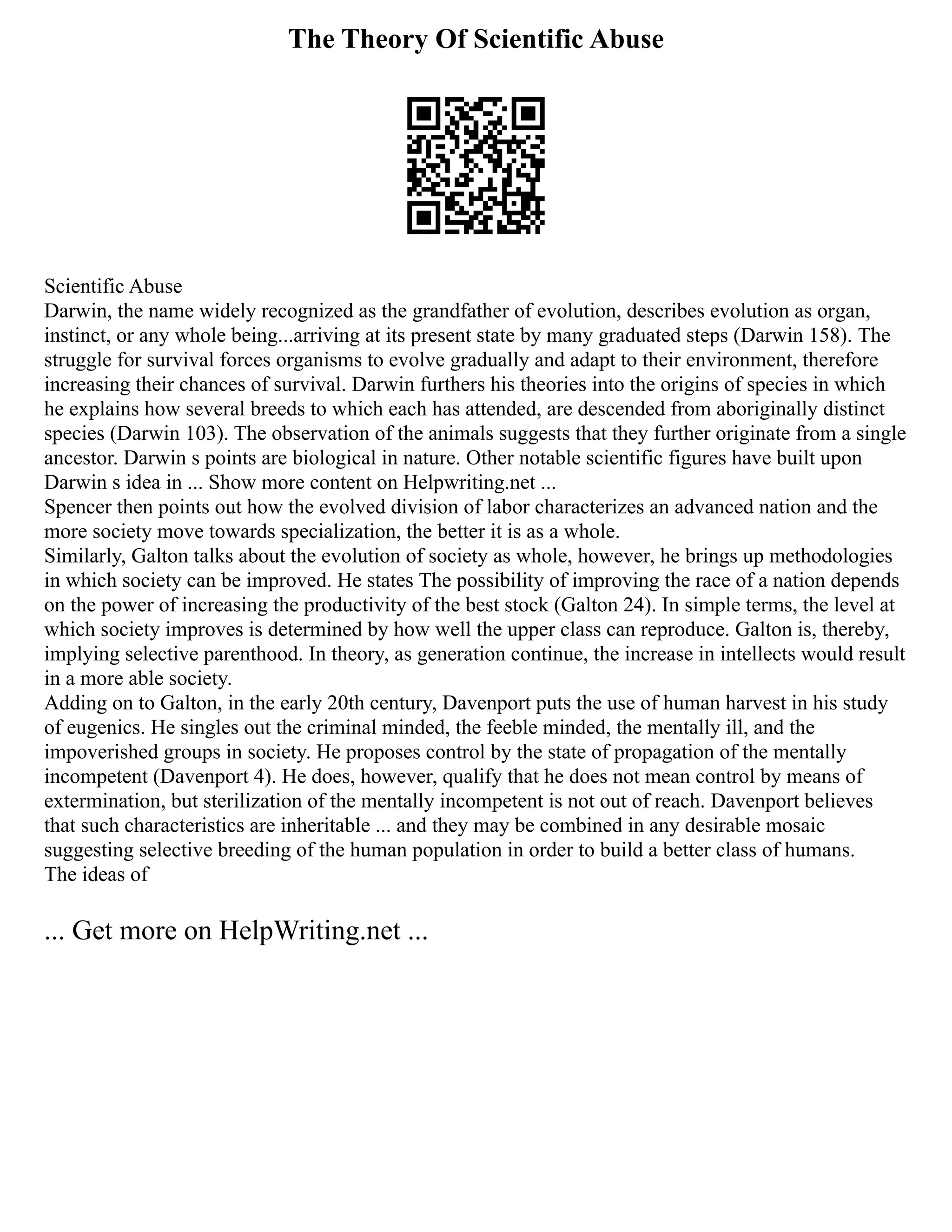 The Theory Of Scientific Abuse
Scientific Abuse
Darwin, the name widely recognized as the grandfather of evolution, describes evolution as organ,
instinct, or any whole being...arriving at its present state by many graduated steps (Darwin 158). The
struggle for survival forces organisms to evolve gradually and adapt to their environment, therefore
increasing their chances of survival. Darwin furthers his theories into the origins of species in which
he explains how several breeds to which each has attended, are descended from aboriginally distinct
species (Darwin 103). The observation of the animals suggests that they further originate from a single
ancestor. Darwin s points are biological in nature. Other notable scientific figures have built upon
Darwin s idea in ... Show more content on Helpwriting.net ...
Spencer then points out how the evolved division of labor characterizes an advanced nation and the
more society move towards specialization, the better it is as a whole.
Similarly, Galton talks about the evolution of society as whole, however, he brings up methodologies
in which society can be improved. He states The possibility of improving the race of a nation depends
on the power of increasing the productivity of the best stock (Galton 24). In simple terms, the level at
which society improves is determined by how well the upper class can reproduce. Galton is, thereby,
implying selective parenthood. In theory, as generation continue, the increase in intellects would result
in a more able society.
Adding on to Galton, in the early 20th century, Davenport puts the use of human harvest in his study
of eugenics. He singles out the criminal minded, the feeble minded, the mentally ill, and the
impoverished groups in society. He proposes control by the state of propagation of the mentally
incompetent (Davenport 4). He does, however, qualify that he does not mean control by means of
extermination, but sterilization of the mentally incompetent is not out of reach. Davenport believes
that such characteristics are inheritable ... and they may be combined in any desirable mosaic
suggesting selective breeding of the human population in order to build a better class of humans.
The ideas of
... Get more on HelpWriting.net ...
 