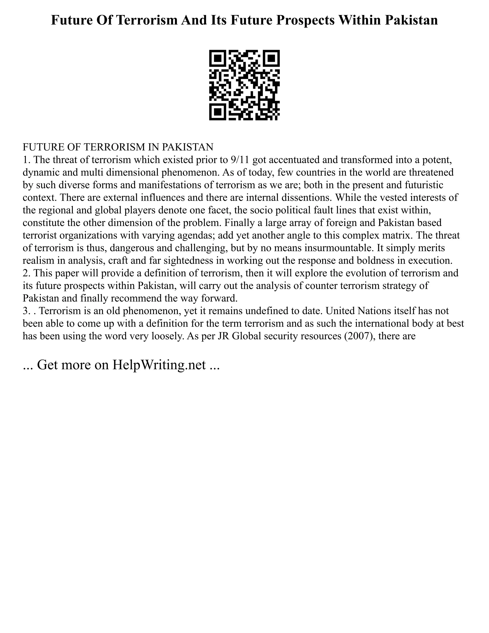 Future Of Terrorism And Its Future Prospects Within Pakistan
FUTURE OF TERRORISM IN PAKISTAN
1. The threat of terrorism which existed prior to 9/11 got accentuated and transformed into a potent,
dynamic and multi dimensional phenomenon. As of today, few countries in the world are threatened
by such diverse forms and manifestations of terrorism as we are; both in the present and futuristic
context. There are external influences and there are internal dissentions. While the vested interests of
the regional and global players denote one facet, the socio political fault lines that exist within,
constitute the other dimension of the problem. Finally a large array of foreign and Pakistan based
terrorist organizations with varying agendas; add yet another angle to this complex matrix. The threat
of terrorism is thus, dangerous and challenging, but by no means insurmountable. It simply merits
realism in analysis, craft and far sightedness in working out the response and boldness in execution.
2. This paper will provide a definition of terrorism, then it will explore the evolution of terrorism and
its future prospects within Pakistan, will carry out the analysis of counter terrorism strategy of
Pakistan and finally recommend the way forward.
3. . Terrorism is an old phenomenon, yet it remains undefined to date. United Nations itself has not
been able to come up with a definition for the term terrorism and as such the international body at best
has been using the word very loosely. As per JR Global security resources (2007), there are
... Get more on HelpWriting.net ...
 