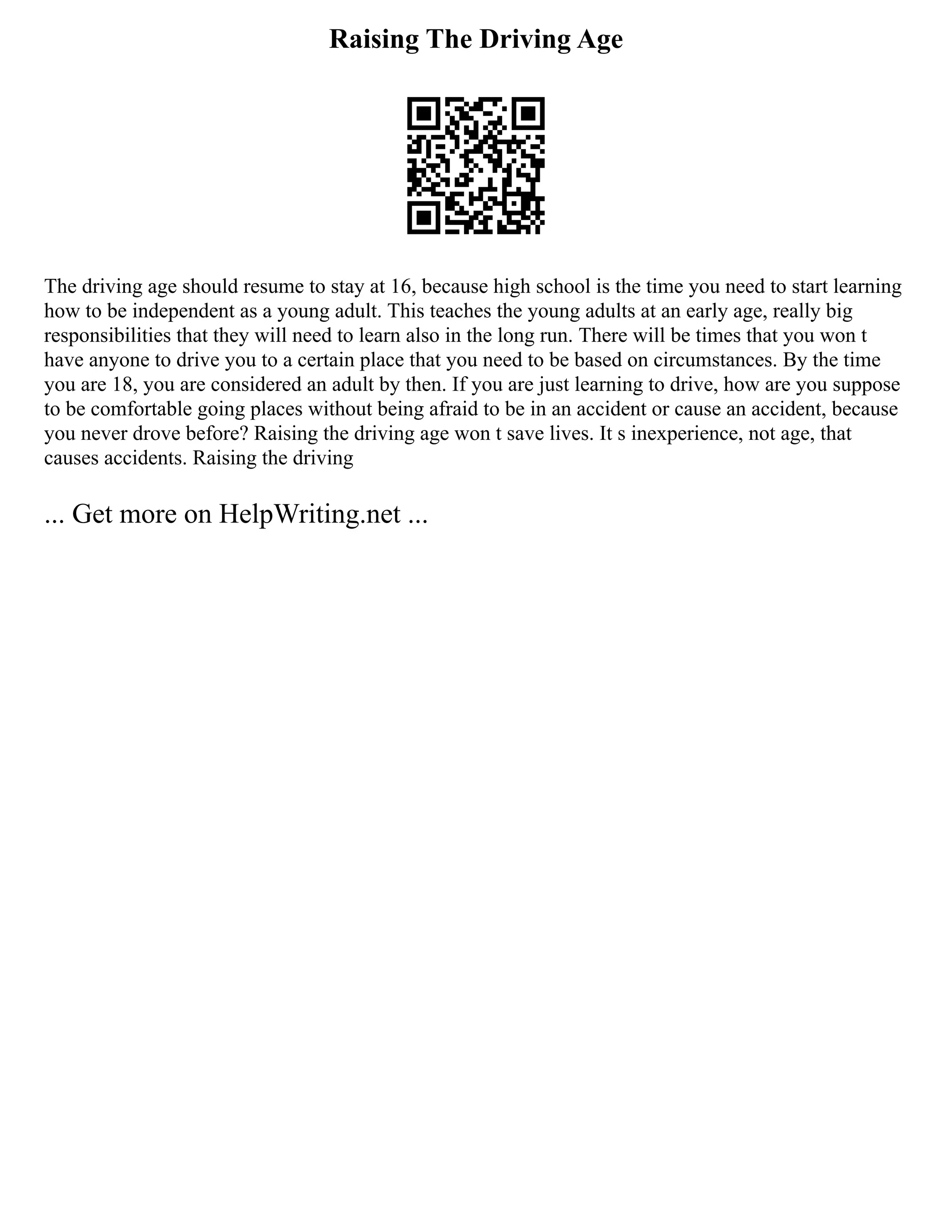 Raising The Driving Age
The driving age should resume to stay at 16, because high school is the time you need to start learning
how to be independent as a young adult. This teaches the young adults at an early age, really big
responsibilities that they will need to learn also in the long run. There will be times that you won t
have anyone to drive you to a certain place that you need to be based on circumstances. By the time
you are 18, you are considered an adult by then. If you are just learning to drive, how are you suppose
to be comfortable going places without being afraid to be in an accident or cause an accident, because
you never drove before? Raising the driving age won t save lives. It s inexperience, not age, that
causes accidents. Raising the driving
... Get more on HelpWriting.net ...
 