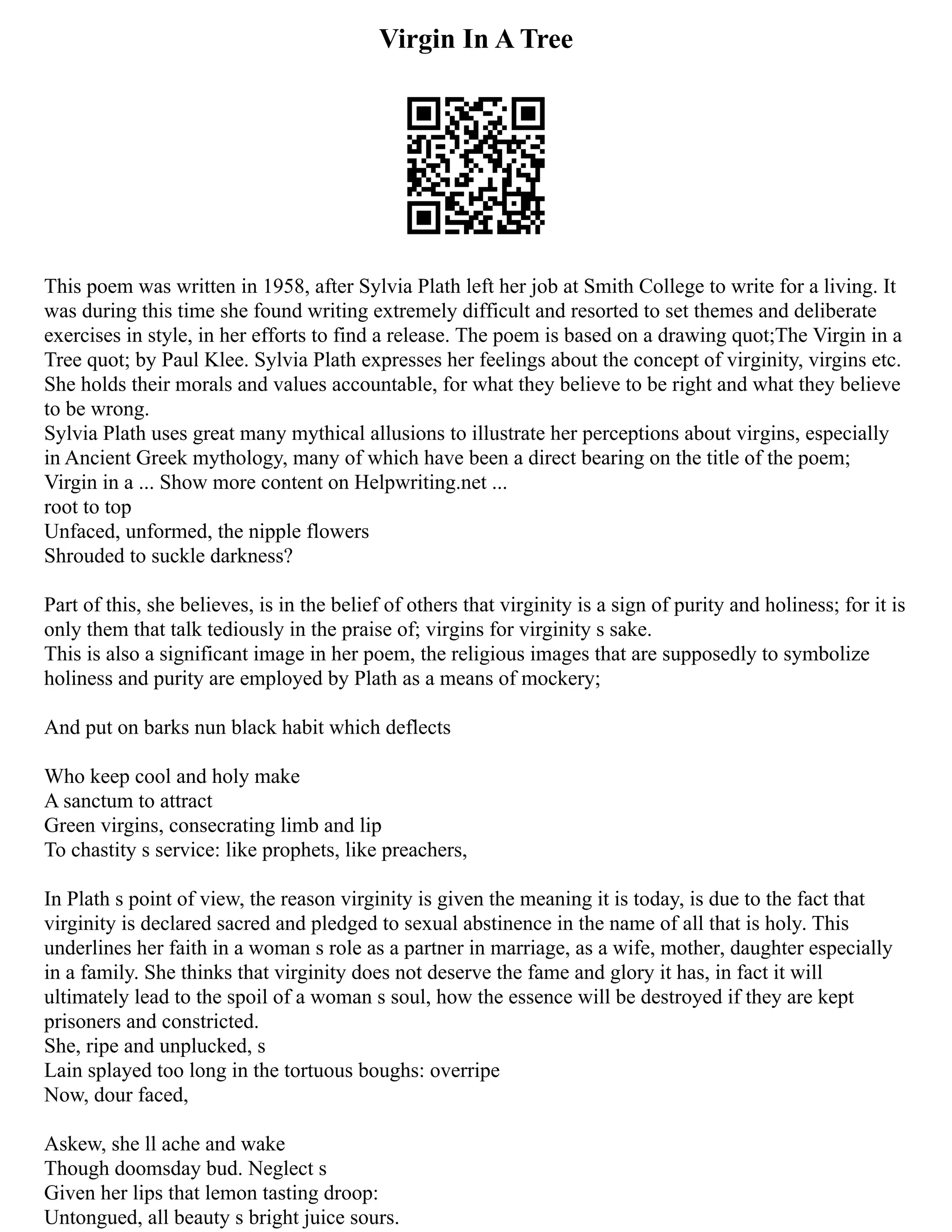 Virgin In A Tree
This poem was written in 1958, after Sylvia Plath left her job at Smith College to write for a living. It
was during this time she found writing extremely difficult and resorted to set themes and deliberate
exercises in style, in her efforts to find a release. The poem is based on a drawing quot;The Virgin in a
Tree quot; by Paul Klee. Sylvia Plath expresses her feelings about the concept of virginity, virgins etc.
She holds their morals and values accountable, for what they believe to be right and what they believe
to be wrong.
Sylvia Plath uses great many mythical allusions to illustrate her perceptions about virgins, especially
in Ancient Greek mythology, many of which have been a direct bearing on the title of the poem;
Virgin in a ... Show more content on Helpwriting.net ...
root to top
Unfaced, unformed, the nipple flowers
Shrouded to suckle darkness?
Part of this, she believes, is in the belief of others that virginity is a sign of purity and holiness; for it is
only them that talk tediously in the praise of; virgins for virginity s sake.
This is also a significant image in her poem, the religious images that are supposedly to symbolize
holiness and purity are employed by Plath as a means of mockery;
And put on barks nun black habit which deflects
Who keep cool and holy make
A sanctum to attract
Green virgins, consecrating limb and lip
To chastity s service: like prophets, like preachers,
In Plath s point of view, the reason virginity is given the meaning it is today, is due to the fact that
virginity is declared sacred and pledged to sexual abstinence in the name of all that is holy. This
underlines her faith in a woman s role as a partner in marriage, as a wife, mother, daughter especially
in a family. She thinks that virginity does not deserve the fame and glory it has, in fact it will
ultimately lead to the spoil of a woman s soul, how the essence will be destroyed if they are kept
prisoners and constricted.
She, ripe and unplucked, s
Lain splayed too long in the tortuous boughs: overripe
Now, dour faced,
Askew, she ll ache and wake
Though doomsday bud. Neglect s
Given her lips that lemon tasting droop:
Untongued, all beauty s bright juice sours.
 