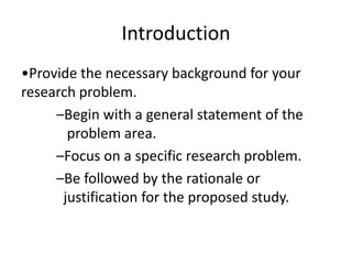Introduction
•Provide the necessary background for your
research problem.
–Begin with a general statement of the
problem area.
–Focus on a specific research problem.
–Be followed by the rationale or
justification for the proposed study.
 