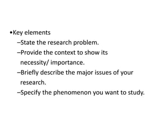 •Key elements
–State the research problem.
–Provide the context to show its
necessity/ importance.
–Briefly describe the major issues of your
research.
–Specify the phenomenon you want to study.
 