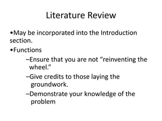 Literature Review
•May be incorporated into the Introduction
section.
•Functions
–Ensure that you are not “reinventing the
wheel.”
–Give credits to those laying the
groundwork.
–Demonstrate your knowledge of the
problem
 
