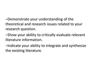 –Demonstrate your understanding of the
theoretical and research issues related to your
research question.
–Show your ability to critically evaluate relevant
literature information.
–Indicate your ability to integrate and synthesize
the existing literature.
 