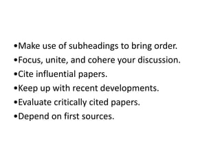 •Make use of subheadings to bring order.
•Focus, unite, and cohere your discussion.
•Cite influential papers.
•Keep up with recent developments.
•Evaluate critically cited papers.
•Depend on first sources.
 