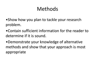 Methods
•Show how you plan to tackle your research
problem.
•Contain sufficient information for the reader to
determine if it is sound.
•Demonstrate your knowledge of alternative
methods and show that your approach is most
appropriate
 