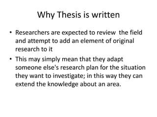 Why Thesis is written
• Researchers are expected to review the field
and attempt to add an element of original
research to it
• This may simply mean that they adapt
someone else's research plan for the situation
they want to investigate; in this way they can
extend the knowledge about an area.
 