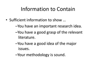Information to Contain
• Sufficient information to show …
–You have an important research idea.
–You have a good grasp of the relevant
literature.
–You have a good idea of the major
issues.
–Your methodology is sound.
 