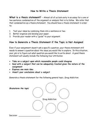 How to Write a Thesis Statement

What is a thesis statement? – Almost all of us look early in an essay for a one or
two sentence condensation of the argument or analysis that is to follow. We refer that
that condensation as a thesis statement. You should have a thesis statement in order
to:

1.   Test your ideas by combining them into a sentence or two.
2.   Better organize and develop your paper.
3.   Provide your reader with a “guide” to your argument.

How to Generate a Thesis Statement if the Topic is Not Assigned

Even if your assignment doesn’t ask a specific question, your thesis statement still
needs to answer a question about the issue you would like to explore. In this situation,
your job is to figure out what question you would like to write about. A good thesis
statement will usually include the following four attributes:

•    Take on a subject upon which reasonable people could disagree
•    Deal with a subject that can be adequately treated given the nature of the
     assignment
•    Express one main idea
•    Assert your conclusions about a subject

Generate a thesis statement for the following general topic…Drug Addiction




Brainstorm the topic




                                     Drug Addiction




Decision: __________________
 