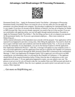 Advantages And Disadvantages Of Processing Permanent...
Permanent Family Visa  Apply for Permanent Family Visa Online + Advantages of Processing
Permanent Family Visa Online There is no need for you to visit any office for you can apply for
permanent visa online through your computer. The procedure in applying for a permanent family visa
is very simple. If you have no account with the Ministry of Interior, you may go to Register for Abshir
or MOI Account link. Once you are already registered, you need to log in to your account. If you are
not comfortable with applying online, you can still apply through manual procedure. Procedure to
Apply for Permanent Family Visa Online 1. The first thing you have to do is to deposit your payment
for the permanent family visa. If you are a government employee, ... Show more content on
Helpwriting.net ...
All the entered information of the dependent must coincide with the passport. Your application will be
rejected if you happened to provide a wrong entry. After filling the application. You need to check the
box to agree with their terms and conditions and click the Submit Family Visa . 4. If you are not able
to enter the nationality of your dependents, you can try the Internet Explorer to fill the application.
Post Application Submission Process 1. After this, a message will appear on your computer screen. 2.
On a successful application, print the application form and get it signed by the Chamber of Commerce
or Confirmed by your sponsor through the MOI electronic portal that is instructed in the confirmation
Message. 3. Once your application for Istiqdam Family Visa is approved, you will receive an SMS
containing he visa information after it is activated by the Chamber of Commerce. 4. The applicant
should finish all the required formalities before 30 days from the date of submission or else, your
application will expire. 5. If your application happened to expire, you can submit a new one. The
process is not yet over for you will need to take the visa number from your MOI account and check its
status on the website of MOFA. Once the visa is updated, you need to print it out and send it to your
country. Other important
... Get more on HelpWriting.net ...
 