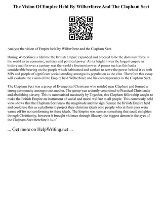 The Vision Of Empire Held By Wilberforce And The Clapham Sect
Analyse the vision of Empire held by Wilberforce and the Clapham Sect.
During Wilberforce s lifetime the British Empire expanded and proceed to be the dominant force in
the world as an economic, military and political power. At its height it was the largest empire in
history and for over a century was the world s foremost power. A power such as this had a
considerable bearing on the people which habituated and worked to serve the power behind it as both
MPs and people of significant social standing amongst its population as the elite. Therefore this essay
will evaluate the vision of the Empire held Wilberforce and his contemporaries in the Clapham Sect.
The Clapham Sect was a group of Evangelical Christians who resided near Clapham and formed a
strong community amongst one another. The group was ardently committed to Practical Christianity
and abolishing slavery. This is summarised succinctly by Together, this Clapham fellowship sought to
make the British Empire an instrument of social and moral welfare to all people. This commonly held
view shows that the Clapham Sect knew the magnitude and the significance the British Empire held
and could use this as a platform to project their christian ideals onto people who in their eyes were
worse off for not conforming to these ideals. The Empire was seen as something that could enlighten
through Christianity, however it brought violence through Slavery, the biggest demon in the eyes of
the Clapham Sect therefore it is of
... Get more on HelpWriting.net ...
 