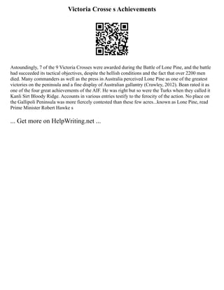 Victoria Crosse s Achievements
Astoundingly, 7 of the 9 Victoria Crosses were awarded during the Battle of Lone Pine, and the battle
had succeeded its tactical objectives, despite the hellish conditions and the fact that over 2200 men
died. Many commanders as well as the press in Australia perceived Lone Pine as one of the greatest
victories on the peninsula and a fine display of Australian gallantry (Crawley, 2012). Bean rated it as
one of the four great achievements of the AIF. He was right but so were the Turks when they called it
Kanli Sirt Bloody Ridge. Accounts in various entries testify to the ferocity of the action. No place on
the Gallipoli Peninsula was more fiercely contested than these few acres...known as Lone Pine, read
Prime Minister Robert Hawke s
... Get more on HelpWriting.net ...
 
