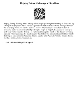 Helping Father Kleinsorge s Hiroshima
Helping. Caring. Assisting. These are way of how people got through the bombing on Hiroshima. By
helping others people are able to create a hopeful future. In Hiroshima, Father Kleinsorge shows us
that by helping others, you are able to make a positive difference in the lives of others. Father
Kleinsorge is able to demonstrate this by helping the people in the park. He goes out of his way to
fetch water for the wounded (Hersey 51). He traveled through the woods so that they are not thirsty
anymore. Father Kleinsorge also tries to care for the children that are sick and can t find their family.
He brings in carts so that the Nakamara children are able to the Novitiate. With the children that can t
find their families, he tries to calm them
... Get more on HelpWriting.net ...
 