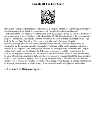 Parable Of The Lost Sheep
How is Luke s claim on the repentance of sinners in the Parable of the Lost Sheep being illustrated by
the differences in detail found, in comparison to the Gospels of Matthew and Thomas?
The Parable of the Lost Sheep is one of the many parables Jesus gave during his lifetime. It is found in
the two canonical gospels: Matthew 18:10 14 and Luke 15:3 10. It is also found in the non canonical
gospel of Thomas 107. It is about a shepherd who leaves his flock of ninety nine sheep behind to go
look for the one sheep that is lost. This context is similar in all of the three Gospels.
However, although there are similarities, there are also differences. These differences have an
implication for the message grasped by the readers. The focus will be on the repentance of sinners
claimed in the Gospel of Luke and how it differs from the messages found in the other two Gospels. I
will do this by analyzing the effect of the differences in language, symbolic representation, the
location of the parable, audience, and the context in which it is written, found in these three Gospels.
In terms of symbolic presentation, Luke uses the word sinners to compare them to the sheep as seen in
verse 7, ...one sinner who repents... Jesus is giving a reason why he is friends of tax collectors and
sinners. This is because they are like the sheep, lost and need saving through repentance. In the Gospel
of Matthew, Jesus uses the words little ones . Jesus uses these words after giving a lesson about
... Get more on HelpWriting.net ...
 