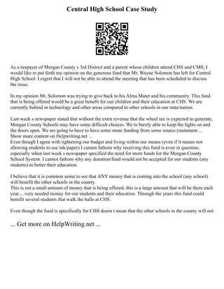 Central High School Case Study
As a taxpayer of Morgan County s 3rd District and a parent whose children attend CHS and CMS; I
would like to put forth my opinion on the generous fund that Mr. Wayne Solomon has left for Central
High School. I regret that I will not be able to attend the meeting that has been scheduled to discuss
the issue.
In my opinion Mr. Solomon was trying to give back to his Alma Mater and his community. This fund
that is being offered would be a great benefit for our children and their education at CHS. We are
currently behind in technology and other areas compared to other schools in our state/nation.
Last week s newspaper stated that without the extra revenue that the wheel tax is expected to generate,
Morgan County Schools may have some difficult choices. We re barely able to keep the lights on and
the doors open. We are going to have to have some more funding from some source (statement ...
Show more content on Helpwriting.net ...
Even though I agree with tightening our budget and living within our means (even if it means not
allowing students to use ink/paper) I cannot fathom why receiving this fund is even in question;
especially when last week s newspaper specified the need for more funds for the Morgan County
School System. I cannot fathom why any donation/fund would not be accepted for our students (any
students) to better their education.
I believe that it is common sense to see that ANY money that is coming into the school (any school)
will benefit the other schools in the county.
This is not a small amount of money that is being offered, this is a large amount that will be there each
year.....very needed money for our students and their education. Through the years this fund could
benefit several students that walk the halls at CHS.
Even though the fund is specifically for CHS doesn t mean that the other schools in the county will not
... Get more on HelpWriting.net ...
 