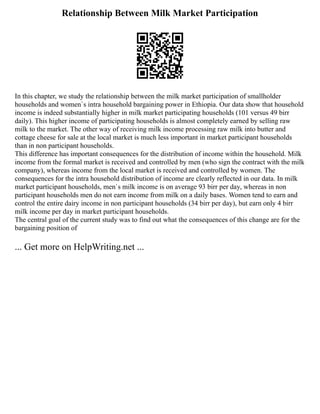 Relationship Between Milk Market Participation
In this chapter, we study the relationship between the milk market participation of smallholder
households and women`s intra household bargaining power in Ethiopia. Our data show that household
income is indeed substantially higher in milk market participating households (101 versus 49 birr
daily). This higher income of participating households is almost completely earned by selling raw
milk to the market. The other way of receiving milk income processing raw milk into butter and
cottage cheese for sale at the local market is much less important in market participant households
than in non participant households.
This difference has important consequences for the distribution of income within the household. Milk
income from the formal market is received and controlled by men (who sign the contract with the milk
company), whereas income from the local market is received and controlled by women. The
consequences for the intra household distribution of income are clearly reflected in our data. In milk
market participant households, men`s milk income is on average 93 birr per day, whereas in non
participant households men do not earn income from milk on a daily bases. Women tend to earn and
control the entire dairy income in non participant households (34 birr per day), but earn only 4 birr
milk income per day in market participant households.
The central goal of the current study was to find out what the consequences of this change are for the
bargaining position of
... Get more on HelpWriting.net ...
 