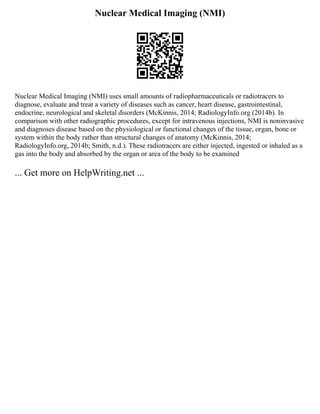 Nuclear Medical Imaging (NMI)
Nuclear Medical Imaging (NMI) uses small amounts of radiopharmaceuticals or radiotracers to
diagnose, evaluate and treat a variety of diseases such as cancer, heart disease, gastrointestinal,
endocrine, neurological and skeletal disorders (McKinnis, 2014; RadiologyInfo.org (2014b). In
comparison with other radiographic procedures, except for intravenous injections, NMI is noninvasive
and diagnoses disease based on the physiological or functional changes of the tissue, organ, bone or
system within the body rather than structural changes of anatomy (McKinnis, 2014;
RadiologyInfo.org, 2014b; Smith, n.d.). These radiotracers are either injected, ingested or inhaled as a
gas into the body and absorbed by the organ or area of the body to be examined
... Get more on HelpWriting.net ...
 