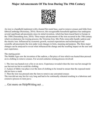 Major Advancements Of The Iron During The 19th Century
An iron is a handheld implement with a heated flat metal base, used to remove creases and folds from
fabric(Cambridge Dictionary, 2016). However, this recognizable household appliance has undergone
several significant advancements since its initial invention, which has been traced back to Europe in
the 1300s (Smoothing Iron, 2016). Three major advancements of the iron occurred in the 19th century
which revolutionize the ironing process; the Victorian Iron, Mrs Potts removable handle sadiron and
the electric iron. Influenced by economic growth, societal expectations and technological and
scientific advancements the iron under went changes in form, meaning and purpose. The three major
changes can be analysed to reveal what influenced the change and the resulting impact on the user and
user experience.
The starting point:
The Middle Ages saw the invention of the sadiron, a flat piece of iron which was heated then pressed
on to clothing to remove creases. For several centuries ironing process involved:
1. The iron was heated over a fire or on stove. Experience revealed when the iron was hot enough for
use but not too hot to scold the clothing
2. A piece of fabric was place over the item of clothing to be ironed to ensure that the exposed metal
did not leave a mark
3. Then the iron was pressed onto the item to remove any unwanted creases
The iron did not stay hot for very long and had to be continually reheated resulting in a laborious and
extensive process to item just a
... Get more on HelpWriting.net ...
 