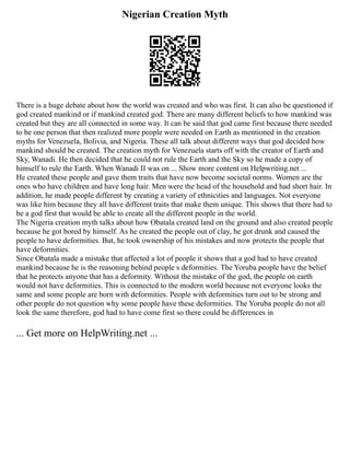 Nigerian Creation Myth
There is a huge debate about how the world was created and who was first. It can also be questioned if
god created mankind or if mankind created god. There are many different beliefs to how mankind was
created but they are all connected in some way. It can be said that god came first because there needed
to be one person that then realized more people were needed on Earth as mentioned in the creation
myths for Venezuela, Bolivia, and Nigeria. These all talk about different ways that god decided how
mankind should be created. The creation myth for Venezuela starts off with the creator of Earth and
Sky, Wanadi. He then decided that he could not rule the Earth and the Sky so he made a copy of
himself to rule the Earth. When Wanadi II was on ... Show more content on Helpwriting.net ...
He created these people and gave them traits that have now become societal norms. Women are the
ones who have children and have long hair. Men were the head of the household and had short hair. In
addition, he made people different by creating a variety of ethnicities and languages. Not everyone
was like him because they all have different traits that make them unique. This shows that there had to
be a god first that would be able to create all the different people in the world.
The Nigeria creation myth talks about how Obatala created land on the ground and also created people
because he got bored by himself. As he created the people out of clay, he got drunk and caused the
people to have deformities. But, he took ownership of his mistakes and now protects the people that
have deformities.
Since Obatala made a mistake that affected a lot of people it shows that a god had to have created
mankind because he is the reasoning behind people s deformities. The Yoruba people have the belief
that he protects anyone that has a deformity. Without the mistake of the god, the people on earth
would not have deformities. This is connected to the modern world because not everyone looks the
same and some people are born with deformities. People with deformities turn out to be strong and
other people do not question why some people have these deformities. The Yoruba people do not all
look the same therefore, god had to have come first so there could be differences in
... Get more on HelpWriting.net ...
 