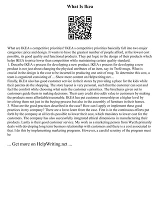 What Is Ikea
What are IKEA s competitive priorities? IKEA s competitive priorities basically fall into two major
categories: price and design. It wants to have the greatest number of people afford, at the lowest cost
possible, its good quality and functional products. They put logic in the design of their products which
helps IKEA to price lower than competition while maintaining certain quality standard.
1. Describe IKEA s process for developing a new product. IKEA s process for developing a new
product is not just about changing the physical attributes of an item, say its Trofé mugs. What is
crucial in the design is the cost to be incurred in producing one unit of mug. To determine this cost, a
team is organized consisting of ... Show more content on Helpwriting.net ...
Finally, IKEA also has good customer service in their stores by providing a place for the kids while
their parents do the shopping. The store layout is very personal, such that the customer can seat and
feel the comfort while choosing what suits the customer s priorities. The brochures given out to
customers guide them in making decisions. Their easy credit also adds value to customers by making
the products more affordable/reasonable. IKEA has put customer ownership on a higher level by
involving them not just in the buying process but also in the assembly of furniture in their homes.
3. What are the good practices described in the case? How can I apply or implement these good
practices in my company? There are a lot to learn from the case. First is in the continuous efforts put
forth by the company at all levels possible to lower their cost, which translates to lower cost for the
customers. The company has also successfully integrated ethical dimensions in manufacturing their
products. Lastly is their good customer service. My work as a marketing person from Wyeth primarily
deals with developing long term business relationship with customers and there is a cost associated to
that. I do this by implementing marketing programs. However, a careful scrutiny of the program must
be
... Get more on HelpWriting.net ...
 