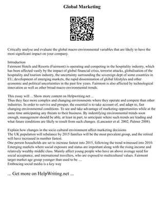 Global Marketing
Critically analyse and evaluate the global macro environmental variables that are likely to have the
most significant impact on your company.
Introduction
Fairmont Hotels and Resorts (Fairmont) is operating and competing in the hospitality industry, which
has been affected vastly by the impact of global financial crisis, terrorist attacks, globalisation of the
hospitality and tourism industry, the uncertainty surrounding the sovereign dept of some countries in
EU, development of emerging markets, the rapid dissemination of global lifestyles and other
economic and political uncertainties in the past few years. Fairmont is also affected by technological
innovation as well as other broad macro environmental trends.
This essay will ... Show more content on Helpwriting.net ...
Thus they face more complex and changing environments where they operate and compete than other
industries. In order to survive and prosper, the essential is to take account of, and adapt to, fast
changing environmental conditions. To see and take advantage of marketing opportunities while at the
same time anticipating any threats to their business. By indentifying environmental trends soon
enough, management should be able, at least in part, to anticipate where such trends are leading and
what future conditions are likely to result from such changes. (Lancaster et al. 2002, Palmer 2008).
Explain how changes in the socio cultural environment affect marketing decisions
The UK population will rebalance by 2015 families will be the most prevalent group, and the retired
will have increased in number fastest.
One person households are set to increase fastest into 2015, following the trend witnessed into 2010.
Emerging markets where social exposure and status are important along with the rising income and
relatively wealthy middle class. Mainly affect young people who have an above average need for
social acceptance, and international travellers, who are exposed to multicultural values. Fairmont
target market age group younger than used to be ....
Embracing social media is a key way
... Get more on HelpWriting.net ...
 