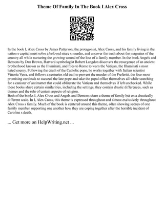 Theme Of Family In The Book I Alex Cross
In the book I, Alex Cross by James Patterson, the protagonist, Alex Cross, and his family living in the
nation s capital must solve a beloved niece s murder, and uncover the truth about the magnates of the
country all while nurturing the growing wound of the loss of a family member. In the book Angels and
Demons by Dan Brown, Harvard symbologist Robert Langdon discovers the resurgence of an ancient
brotherhood known as the Illuminati, and flies to Rome to warn the Vatican, the Illuminati s most
hated enemy. Following the death of the Catholic pope, he works together with Italian scientist
Vittoria Vetra, and follows a centuries old trail to prevent the murder of the Preferiti, the four most
promising cardinals to succeed the late pope and take the papal office themselves all while searching
for a canister of antimatter that could obliterate the Vatican and themselves if left unchecked. While
these books share certain similarities, including the settings, they contain drastic differences, such as
themes and the role of certain aspects of religion.
Both of the books I, Alex Cross and Angels and Demons share a theme of family but on a drastically
different scale. In I, Alex Cross, this theme is expressed throughout and almost exclusively throughout
Alex Cross s family. Much of the book is centered around this theme, often showing scenes of one
family member supporting one another how they are coping together after the horrible incident of
Caroline s death.
... Get more on HelpWriting.net ...
 