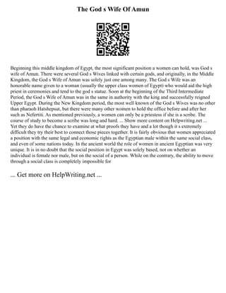 The God s Wife Of Amun
Beginning this middle kingdom of Egypt, the most significant position a women can hold, was God s
wife of Amun. There were several God s Wives linked with certain gods, and originally, in the Middle
Kingdom, the God s Wife of Amun was solely just one among many. The God s Wife was an
honorable name given to a woman (usually the upper class women of Egypt) who would aid the high
priest in ceremonies and tend to the god s statue. Soon at the beginning of the Third Intermediate
Period, the God s Wife of Amun was in the same in authority with the king and successfully reigned
Upper Egypt. During the New Kingdom period, the most well known of the God s Wives was no other
than pharaoh Hatshepsut, but there were many other women to hold the office before and after her
such as Nefertiti. As mentioned previously, a women can only be a priestess if she is a scribe. The
course of study to become a scribe was long and hard. ... Show more content on Helpwriting.net ...
Yet they do have the chance to examine at what proofs they have and a lot though it s extremely
difficult they try their best to connect those pieces together. It is fairly obvious that women appreciated
a position with the same legal and economic rights as the Egyptian male within the same social class,
and even of some nations today. In the ancient world the role of women in ancient Egyptian was very
unique. It is in no doubt that the social position in Egypt was solely based, not on whether an
individual is female nor male, but on the social of a person. While on the contrary, the ability to move
through a social class is completely impossible for
... Get more on HelpWriting.net ...
 