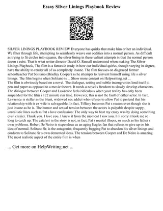 Essay Silver Linings Playbook Review
SILVER LININGS PLAYBOOK REVIEW Everyone has quirks that make him or her an individual.
We filter through life, attempting to seamlessly weave our oddities into a normal person. As difficult
as trying to fit circles into squares, the silver lining in these valiant attempts is that the normal person
doesn t exist. That is what writer director David O. Russell understood when making The Silver
Linings Playbook, The film is a fantastic study in how our individual quirks, though varying in degree,
have the ability to render all of us completely insane. The film focuses on disgraced former
schoolteacher Pat Solitano (Bradley Cooper) as he attempts to reinvent himself using life s silver
linings. The film begins when Solitano is ... Show more content on Helpwriting.net ...
The film is obviously based on a novel. The dialogue, setting and subtle incongruities lend itself to
pen and paper as opposed to a movie theatre. It needs a novel s freedom to slowly develop characters.
The dialogue between Cooper and Lawrence feels ridiculous when your reality has only been
suspended for the film s 122 minute run time. However, this is not the fault of either actor. In fact,
Lawrence is stellar as the blunt, widowed sex addict who refuses to allow Pat to pretend that his
relationship with is ex wife is salvageable. In fact, Tiffany becomes Pat s reason even though she is
just insane as he is. The humor and sexual tension between the actors is palpable despite sappy,
unrealistic lines such as Pat s love confession: The only way to beat my crazy was by doing something
even crazier. Thank you. I love you. I knew it from the moment I saw you. I m sorry it took me so
long to catch up. The catalyst in the story is not, in fact, Pat s mental illness, so much as his father s
own problems. Robert De Neiro is stupendous as an aging Eagles fan that refuses to give up on his
idea of normal. Solitano Sr. is the antagonist; frequently begging Pat to abandon his silver linings and
conform to Solitano Sr s own demented ideas. The tension between Cooper and De Neiro is amazing.
The most realistic aspect of the entire film is when
... Get more on HelpWriting.net ...
 