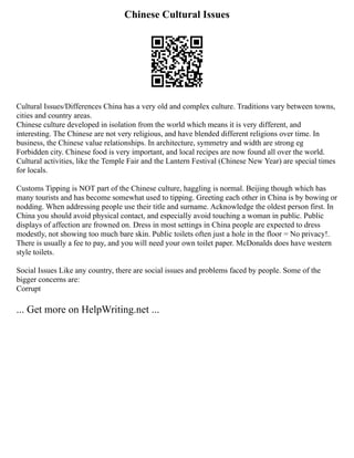 Chinese Cultural Issues
Cultural Issues/Differences China has a very old and complex culture. Traditions vary between towns,
cities and country areas.
Chinese culture developed in isolation from the world which means it is very different, and
interesting. The Chinese are not very religious, and have blended different religions over time. In
business, the Chinese value relationships. In architecture, symmetry and width are strong eg
Forbidden city. Chinese food is very important, and local recipes are now found all over the world.
Cultural activities, like the Temple Fair and the Lantern Festival (Chinese New Year) are special times
for locals.
Customs Tipping is NOT part of the Chinese culture, haggling is normal. Beijing though which has
many tourists and has become somewhat used to tipping. Greeting each other in China is by bowing or
nodding. When addressing people use their title and surname. Acknowledge the oldest person first. In
China you should avoid physical contact, and especially avoid touching a woman in public. Public
displays of affection are frowned on. Dress in most settings in China people are expected to dress
modestly, not showing too much bare skin. Public toilets often just a hole in the floor = No privacy!.
There is usually a fee to pay, and you will need your own toilet paper. McDonalds does have western
style toilets.
Social Issues Like any country, there are social issues and problems faced by people. Some of the
bigger concerns are:
Corrupt
... Get more on HelpWriting.net ...
 