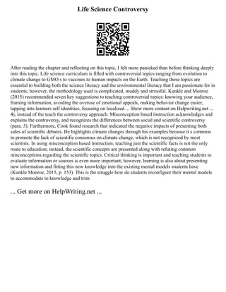 Life Science Controversy
After reading the chapter and reflecting on this topic, I felt more panicked than before thinking deeply
into this topic. Life science curriculum is filled with controversial topics ranging from evolution to
climate change to GMO s to vaccines to human impacts on the Earth. Teaching these topics are
essential to building both the science literacy and the environmental literacy that I am passionate for in
students; however, the methodology used is complicated, muddy and stressful. Kunkle and Monroe
(2015) recommended seven key suggestions to teaching controversial topics: knowing your audience,
framing information, avoiding the overuse of emotional appeals, making behavior change easier,
tapping into learners self identities, focusing on localized ... Show more content on Helpwriting.net ...
4), instead of the teach the controversy approach. Misconception based instruction acknowledges and
explains the controversy, and recognizes the differences between social and scientific controversy
(para. 5). Furthermore, Cook found research that indicated the negative impacts of presenting both
sides of scientific debates. He highlights climate changes through his examples because it s common
to promote the lack of scientific consensus on climate change, which is not recognized by most
scientists. In using misconception based instruction, teaching just the scientific facts is not the only
route to education; instead, the scientific concepts are presented along with refuting common
misconceptions regarding the scientific topics. Critical thinking is important and teaching students to
evaluate information or sources is even more important; however, learning is also about presenting
new information and fitting this new knowledge into the existing mental models students have
(Kunkle Monroe, 2015, p. 153). This is the struggle how do students reconfigure their mental models
to accommodate to knowledge and trim
... Get more on HelpWriting.net ...
 