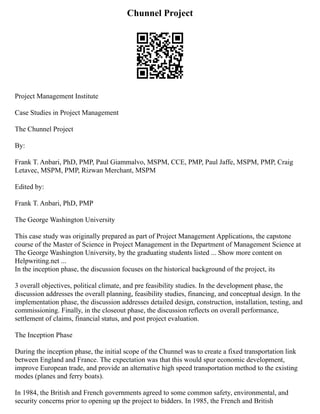 Chunnel Project
Project Management Institute
Case Studies in Project Management
The Chunnel Project
By:
Frank T. Anbari, PhD, PMP, Paul Giammalvo, MSPM, CCE, PMP, Paul Jaffe, MSPM, PMP, Craig
Letavec, MSPM, PMP, Rizwan Merchant, MSPM
Edited by:
Frank T. Anbari, PhD, PMP
The George Washington University
This case study was originally prepared as part of Project Management Applications, the capstone
course of the Master of Science in Project Management in the Department of Management Science at
The George Washington University, by the graduating students listed ... Show more content on
Helpwriting.net ...
In the inception phase, the discussion focuses on the historical background of the project, its
3 overall objectives, political climate, and pre feasibility studies. In the development phase, the
discussion addresses the overall planning, feasibility studies, financing, and conceptual design. In the
implementation phase, the discussion addresses detailed design, construction, installation, testing, and
commissioning. Finally, in the closeout phase, the discussion reflects on overall performance,
settlement of claims, financial status, and post project evaluation.
The Inception Phase
During the inception phase, the initial scope of the Chunnel was to create a fixed transportation link
between England and France. The expectation was that this would spur economic development,
improve European trade, and provide an alternative high speed transportation method to the existing
modes (planes and ferry boats).
In 1984, the British and French governments agreed to some common safety, environmental, and
security concerns prior to opening up the project to bidders. In 1985, the French and British
 