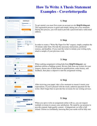 How To Write A Thesis Statement
Examples - Coverletterpedia
1. Step
To get started, you must first create an account on site HelpWriting.net.
The registration process is quick and simple, taking just a few moments.
During this process, you will need to provide a password and a valid email
address.
2. Step
In order to create a "Write My Paper For Me" request, simply complete the
10-minute order form. Provide the necessary instructions, preferred
sources, and deadline. If you want the writer to imitate your writing style,
attach a sample of your previous work.
3. Step
When seeking assignment writing help from HelpWriting.net, our
platform utilizes a bidding system. Review bids from our writers for your
request, choose one of them based on qualifications, order history, and
feedback, then place a deposit to start the assignment writing.
4. Step
After receiving your paper, take a few moments to ensure it meets your
expectations. If you're pleased with the result, authorize payment for the
writer. Don't forget that we provide free revisions for our writing services.
5. Step
When you opt to write an assignment online with us, you can request
multiple revisions to ensure your satisfaction. We stand by our promise to
provide original, high-quality content - if plagiarized, we offer a full
refund. Choose us confidently, knowing that your needs will be fully met.
How To Write A Thesis Statement Examples - Coverletterpedia How To Write A Thesis Statement Examples -
Coverletterpedia
 