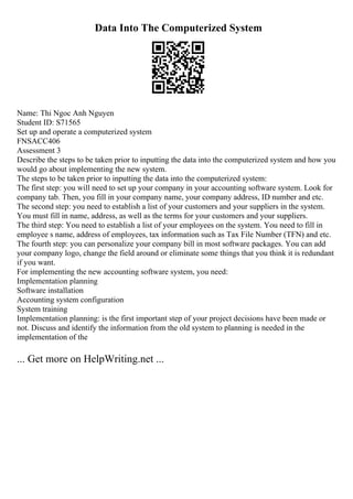 Data Into The Computerized System
Name: Thi Ngoc Anh Nguyen
Student ID: S71565
Set up and operate a computerized system
FNSACC406
Assessment 3
Describe the steps to be taken prior to inputting the data into the computerized system and how you
would go about implementing the new system.
The steps to be taken prior to inputting the data into the computerized system:
The first step: you will need to set up your company in your accounting software system. Look for
company tab. Then, you fill in your company name, your company address, ID number and etc.
The second step: you need to establish a list of your customers and your suppliers in the system.
You must fill in name, address, as well as the terms for your customers and your suppliers.
The third step: You need to establish a list of your employees on the system. You need to fill in
employee s name, address of employees, tax information such as Tax File Number (TFN) and etc.
The fourth step: you can personalize your company bill in most software packages. You can add
your company logo, change the field around or eliminate some things that you think it is redundant
if you want.
For implementing the new accounting software system, you need:
Implementation planning
Software installation
Accounting system configuration
System training
Implementation planning: is the first important step of your project decisions have been made or
not. Discuss and identify the information from the old system to planning is needed in the
implementation of the
... Get more on HelpWriting.net ...
 