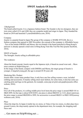 SWOT Analysis Of Jouetie
1.Background
The brand called Jouetie. It is a Japanese fashion brand. The founder is the two designers, they are
twin sister called AYA and AMI, they are a popular model and singer in Japan. They founded the
brand on 2010 and launched 5 years(hokkfabrica.com, 2016).
Company
Jouetie is a popular brand in Japan.The group of the company is MARK STYLER, this is a
fashion company that opened in 2005 November, the concept of the company is Affordable luxury
. Two of the brands EMODA and Murua, this two brands is the brand launched in Hong KongI.t
and now is already opened a retail store in Hong Kong Tsim Sha TsuiThe One (jouetie facebook,
2016).
SWOT of Jouetie
The Strength: Jouetie selling in affordable price
The weakness:
About the brand concept, Jouetie equal to the Japanese style, it based on casual wear and ... Show
more content on Helpwriting.net ...
In the image of the brand, compare with EMODA and Murua, the target group of Jouetie is
younger, it targeted young girl, the age is around 20 30 years old
Marketing Mix: Product
Jouetie didn t create many product lines, it only have one line selling woman s wear, included
clothing and accessories. It mainly selling street style fashion, for some items, it also has some eye
catching print and logo on the garment, for example, some pop art print and graphic(jouetie office
website, 2016).
Price:
Over all of the products, it is selling middle price level items.the price range is around HKD 181 to
HKD 2899, for the tops is about $350 $1053, one piece is about HKD181 to 1123, about outerwear,
the price range is around HKD280 to 2899, for accessories is around HKD31 to HKD 1895(runway
webstore.com, 2016).
Place
About the shop list, In Japan it totally has six stores, in Tokyo it has two stores, in other place have
around 4 stores, the shop mainly opened in the department store, for example, the shopping mall
Parco and
... Get more on HelpWriting.net ...
 