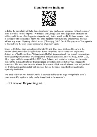 Slum Problem In Slums
In India, the capital city of Delhi has a long history and has been an important political centre of
India as well as several empires. (Wikipedia, 2017, May) Delhi has a population of around 18
million and it is one of the biggest metropolises city in the world, but Delhi faces a major crisis
in the sector of health care as nearly half of its people live in slums and unauthorised colonies
without any proper disposing of their waste. (Dhananjay, 2012, Oct 4] The purpose of this report is
to find out why the slum issues remain even after many years.
Slums in Delhi has been around since the late 70s and it has since continued to grow in the
number of the population living in slums. Slums comprise a social cluster that engenders a
distinct set of health problems. With estimated half of its population living in such communities,
this neglected population has a wide spectrum of health conditions. (Lee W Riley, Albert L Ko,
Alon Unger and Mitermayer G Reis,2007, Mar 7) Water and sanitation in slums are the major
cause of the high death rates as diseases spread around and they do not have good access to
healthcare. The water that they fetch is not the water we drink instead it is not clean and purified
for drinking, it is contaminated with diseases that are the major cause for huge death rates,
especially in children.
The issue still exists and does not persist is because mainly of the huge corruption in India`s
government. Corruption in India can be traced back to the country`s
... Get more on HelpWriting.net ...
 