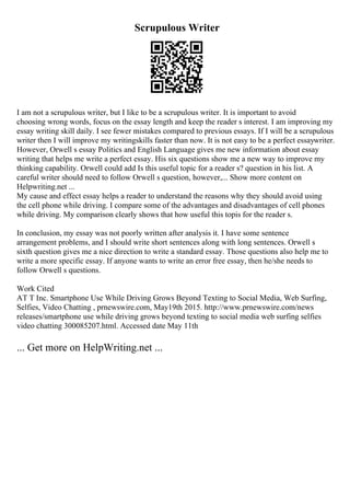 Scrupulous Writer
I am not a scrupulous writer, but I like to be a scrupulous writer. It is important to avoid
choosing wrong words, focus on the essay length and keep the reader s interest. I am improving my
essay writing skill daily. I see fewer mistakes compared to previous essays. If I will be a scrupulous
writer then I will improve my writingskills faster than now. It is not easy to be a perfect essaywriter.
However, Orwell s essay Politics and English Language gives me new information about essay
writing that helps me write a perfect essay. His six questions show me a new way to improve my
thinking capability. Orwell could add Is this useful topic for a reader s? question in his list. A
careful writer should need to follow Orwell s question, however,... Show more content on
Helpwriting.net ...
My cause and effect essay helps a reader to understand the reasons why they should avoid using
the cell phone while driving. I compare some of the advantages and disadvantages of cell phones
while driving. My comparison clearly shows that how useful this topis for the reader s.
In conclusion, my essay was not poorly written after analysis it. I have some sentence
arrangement problems, and I should write short sentences along with long sentences. Orwell s
sixth question gives me a nice direction to write a standard essay. Those questions also help me to
write a more specific essay. If anyone wants to write an error free essay, then he/she needs to
follow Orwell s questions.
Work Cited
AT T Inc. Smartphone Use While Driving Grows Beyond Texting to Social Media, Web Surfing,
Selfies, Video Chatting , prnewswire.com, May19th 2015. http://www.prnewswire.com/news
releases/smartphone use while driving grows beyond texting to social media web surfing selfies
video chatting 300085207.html. Accessed date May 11th
... Get more on HelpWriting.net ...
 